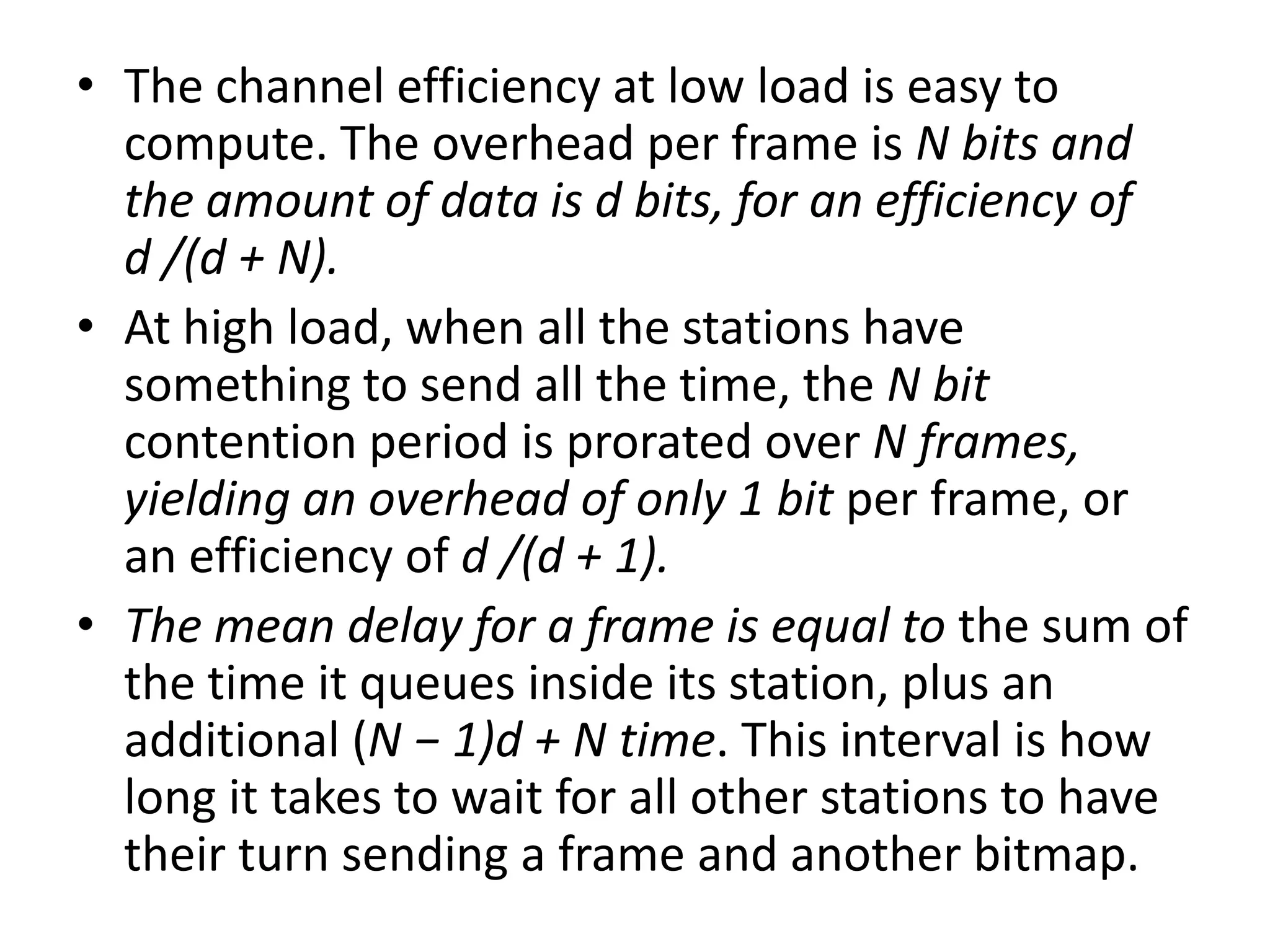• The channel efficiency at low load is easy to
compute. The overhead per frame is N bits and
the amount of data is d bits, for an efficiency of
d /(d + N).
• At high load, when all the stations have
something to send all the time, the N bit
contention period is prorated over N frames,
yielding an overhead of only 1 bit per frame, or
an efficiency of d /(d + 1).
• The mean delay for a frame is equal to the sum of
the time it queues inside its station, plus an
additional (N − 1)d + N time. This interval is how
long it takes to wait for all other stations to have
their turn sending a frame and another bitmap.

 