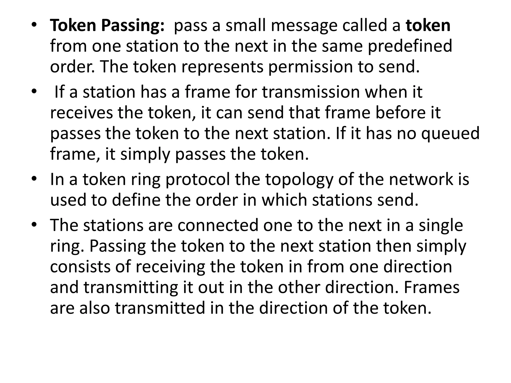 • Token Passing: pass a small message called a token
from one station to the next in the same predefined
order. The token represents permission to send.
• If a station has a frame for transmission when it
receives the token, it can send that frame before it
passes the token to the next station. If it has no queued
frame, it simply passes the token.
• In a token ring protocol the topology of the network is
used to define the order in which stations send.
• The stations are connected one to the next in a single
ring. Passing the token to the next station then simply
consists of receiving the token in from one direction
and transmitting it out in the other direction. Frames
are also transmitted in the direction of the token.

 