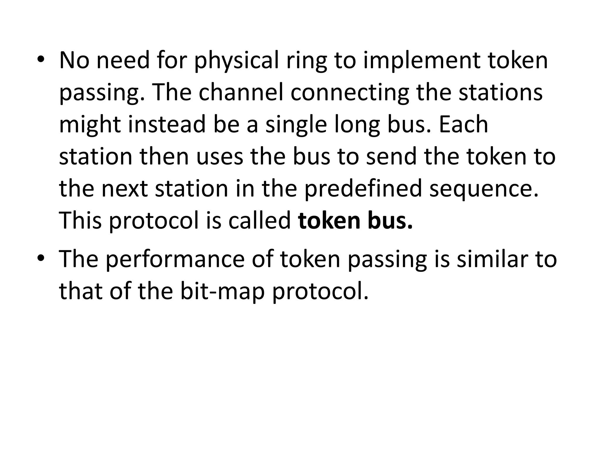 • No need for physical ring to implement token
passing. The channel connecting the stations
might instead be a single long bus. Each
station then uses the bus to send the token to
the next station in the predefined sequence.
This protocol is called token bus.
• The performance of token passing is similar to
that of the bit-map protocol.

 