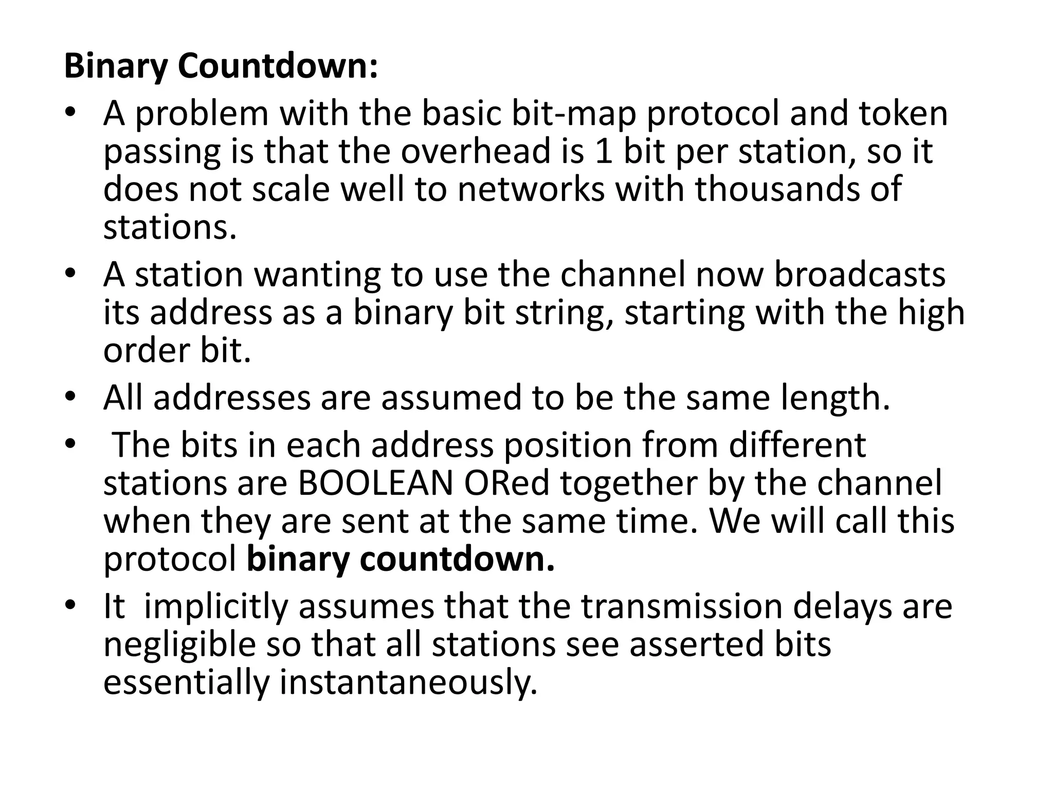 Binary Countdown:
• A problem with the basic bit-map protocol and token
passing is that the overhead is 1 bit per station, so it
does not scale well to networks with thousands of
stations.
• A station wanting to use the channel now broadcasts
its address as a binary bit string, starting with the high
order bit.
• All addresses are assumed to be the same length.
• The bits in each address position from different
stations are BOOLEAN ORed together by the channel
when they are sent at the same time. We will call this
protocol binary countdown.
• It implicitly assumes that the transmission delays are
negligible so that all stations see asserted bits
essentially instantaneously.

 