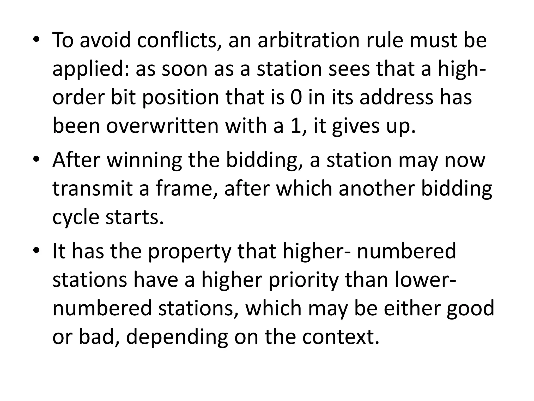 • To avoid conflicts, an arbitration rule must be
applied: as soon as a station sees that a highorder bit position that is 0 in its address has
been overwritten with a 1, it gives up.
• After winning the bidding, a station may now
transmit a frame, after which another bidding
cycle starts.
• It has the property that higher- numbered
stations have a higher priority than lowernumbered stations, which may be either good
or bad, depending on the context.

 