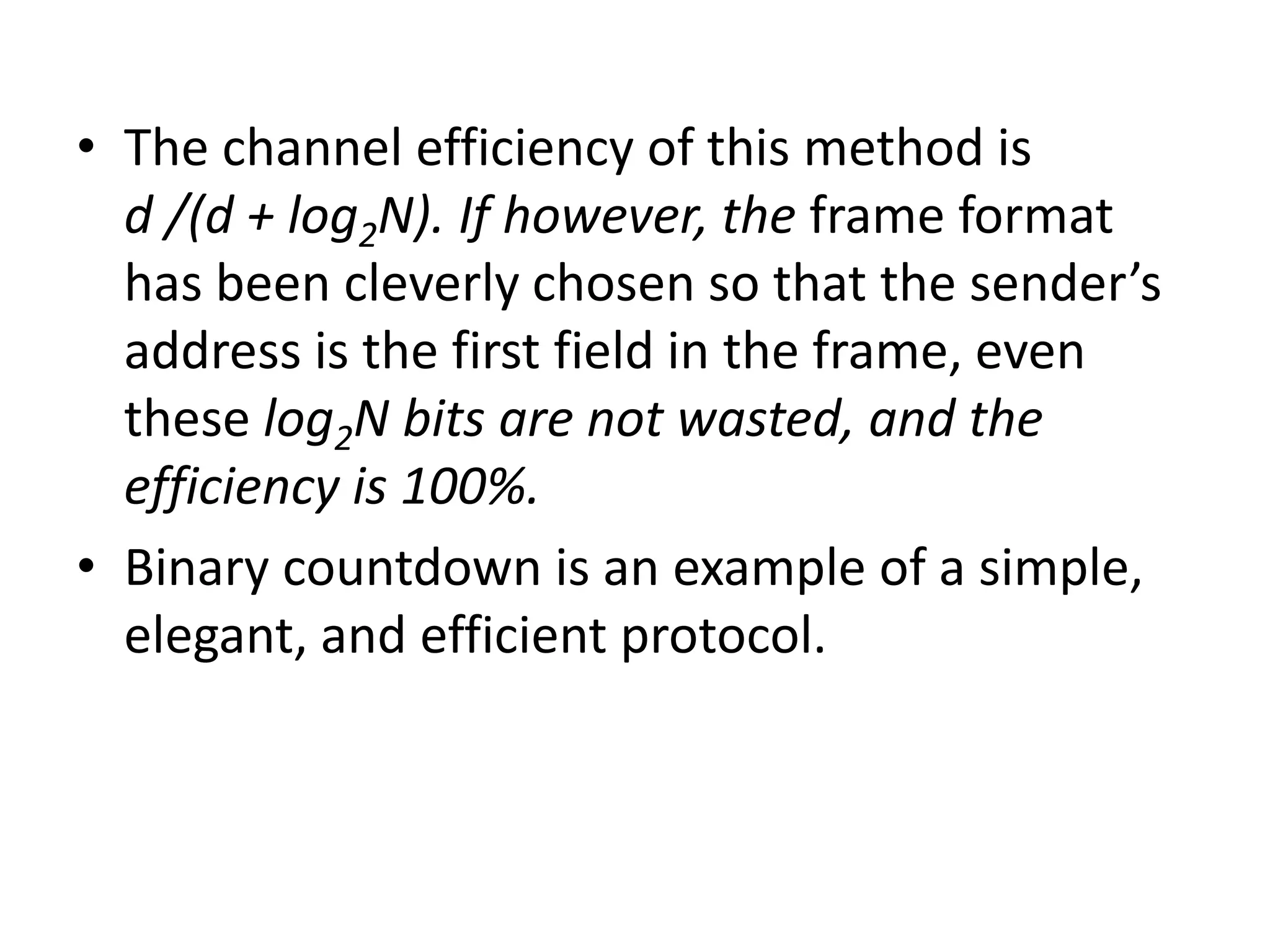 • The channel efficiency of this method is
d /(d + log2N). If however, the frame format
has been cleverly chosen so that the sender’s
address is the first field in the frame, even
these log2N bits are not wasted, and the
efficiency is 100%.
• Binary countdown is an example of a simple,
elegant, and efficient protocol.

 