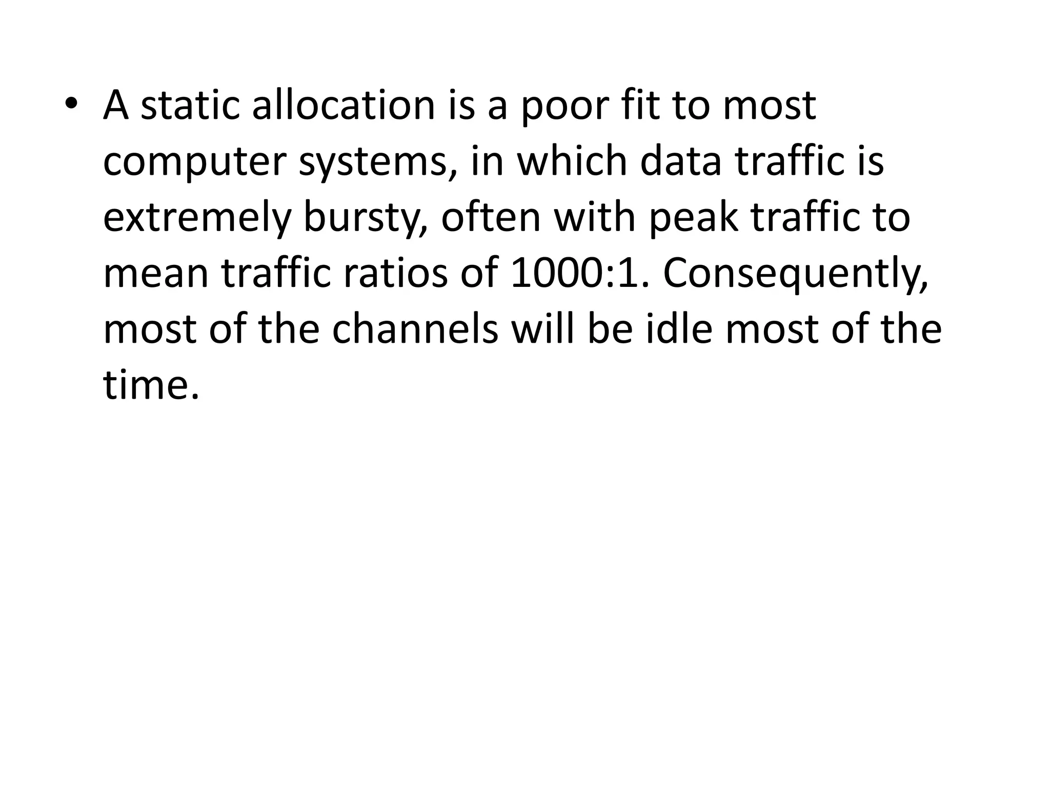 • A static allocation is a poor fit to most
computer systems, in which data traffic is
extremely bursty, often with peak traffic to
mean traffic ratios of 1000:1. Consequently,
most of the channels will be idle most of the
time.

 