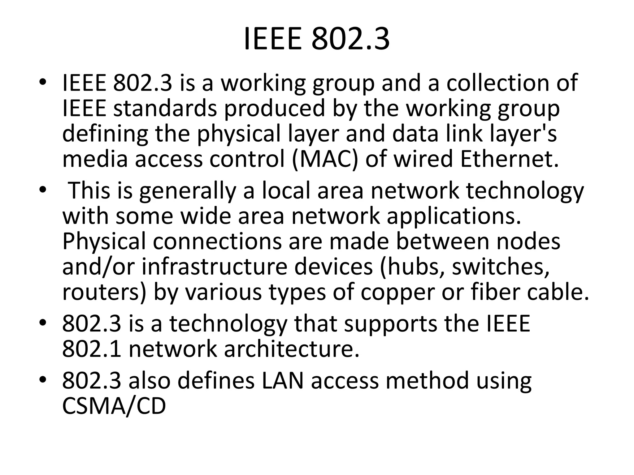IEEE 802.3
• IEEE 802.3 is a working group and a collection of
IEEE standards produced by the working group
defining the physical layer and data link layer's
media access control (MAC) of wired Ethernet.
• This is generally a local area network technology
with some wide area network applications.
Physical connections are made between nodes
and/or infrastructure devices (hubs, switches,
routers) by various types of copper or fiber cable.
• 802.3 is a technology that supports the IEEE
802.1 network architecture.
• 802.3 also defines LAN access method using
CSMA/CD

 
