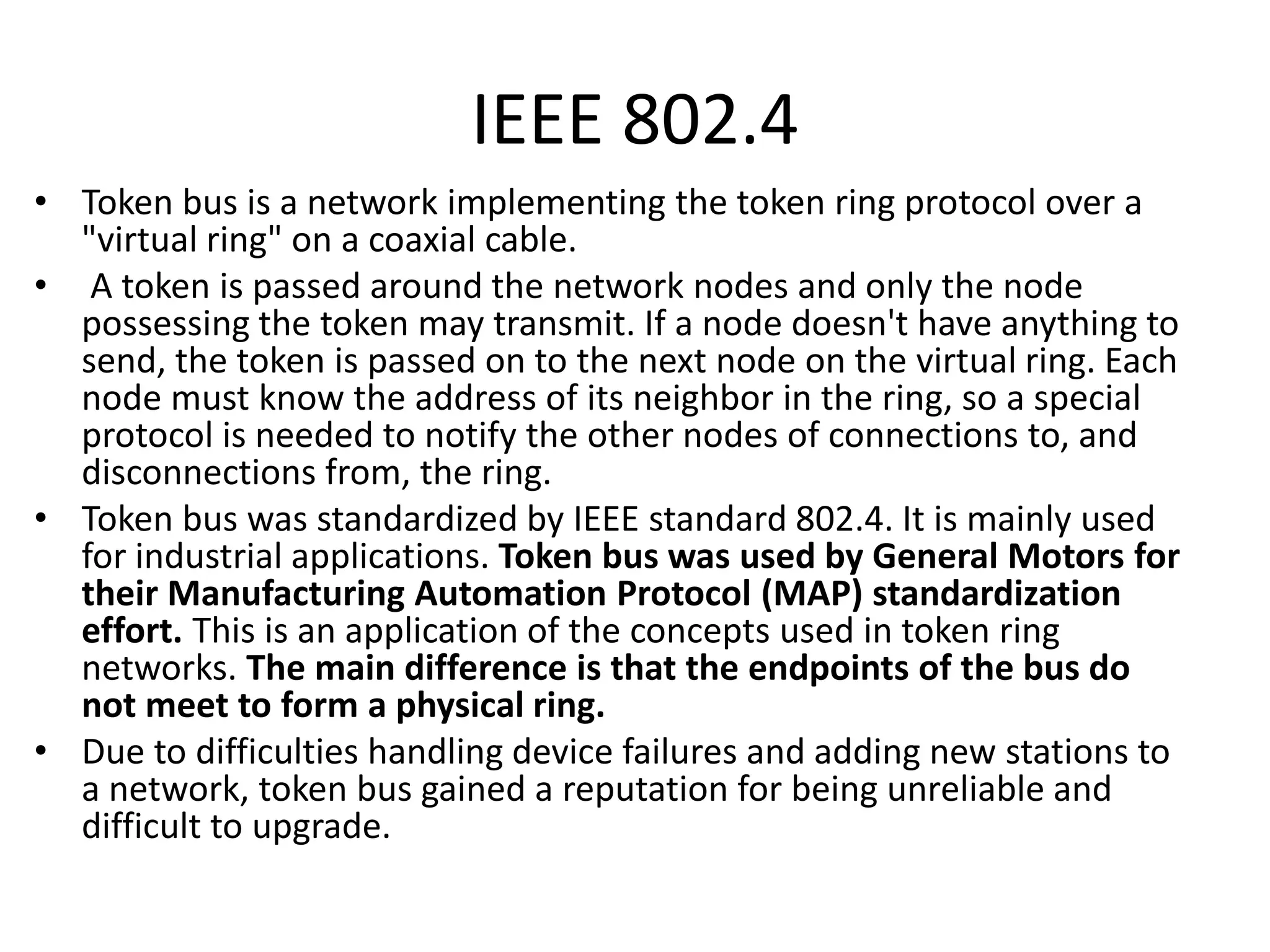 IEEE 802.4
• Token bus is a network implementing the token ring protocol over a
"virtual ring" on a coaxial cable.
• A token is passed around the network nodes and only the node
possessing the token may transmit. If a node doesn't have anything to
send, the token is passed on to the next node on the virtual ring. Each
node must know the address of its neighbor in the ring, so a special
protocol is needed to notify the other nodes of connections to, and
disconnections from, the ring.
• Token bus was standardized by IEEE standard 802.4. It is mainly used
for industrial applications. Token bus was used by General Motors for
their Manufacturing Automation Protocol (MAP) standardization
effort. This is an application of the concepts used in token ring
networks. The main difference is that the endpoints of the bus do
not meet to form a physical ring.
• Due to difficulties handling device failures and adding new stations to
a network, token bus gained a reputation for being unreliable and
difficult to upgrade.

 