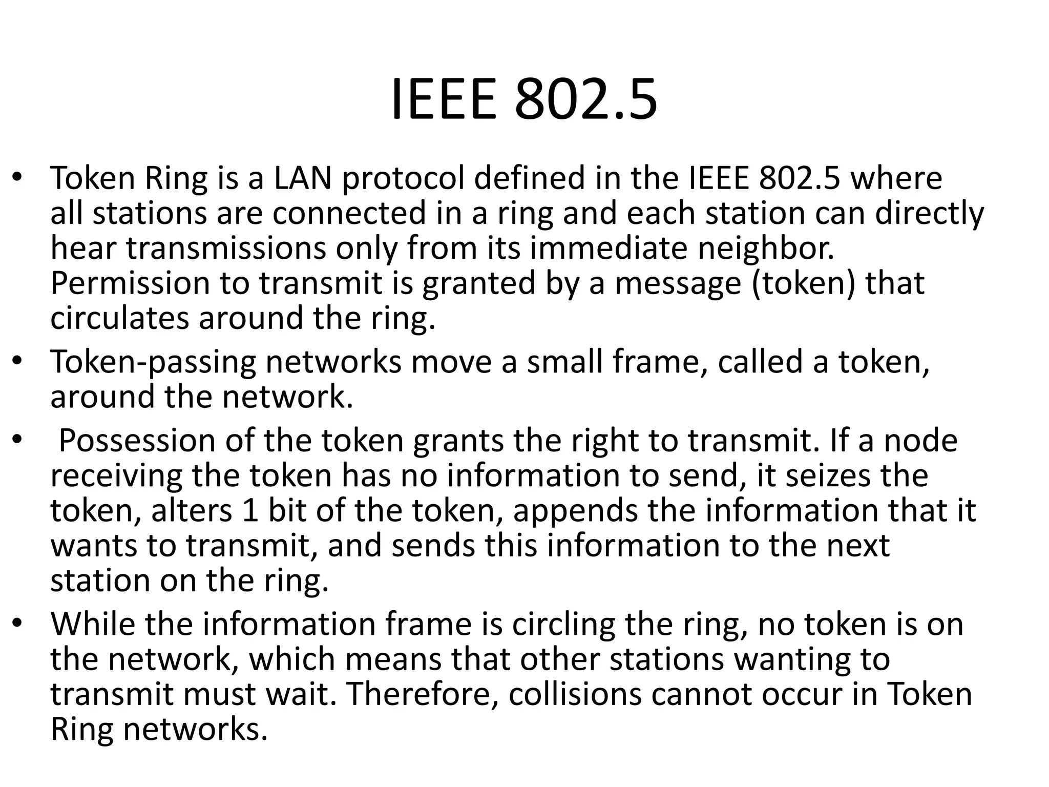 IEEE 802.5
• Token Ring is a LAN protocol defined in the IEEE 802.5 where
all stations are connected in a ring and each station can directly
hear transmissions only from its immediate neighbor.
Permission to transmit is granted by a message (token) that
circulates around the ring.
• Token-passing networks move a small frame, called a token,
around the network.
• Possession of the token grants the right to transmit. If a node
receiving the token has no information to send, it seizes the
token, alters 1 bit of the token, appends the information that it
wants to transmit, and sends this information to the next
station on the ring.
• While the information frame is circling the ring, no token is on
the network, which means that other stations wanting to
transmit must wait. Therefore, collisions cannot occur in Token
Ring networks.

 