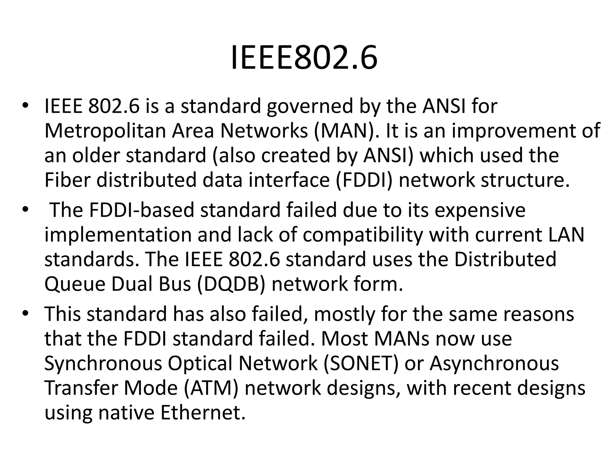 IEEE802.6
• IEEE 802.6 is a standard governed by the ANSI for
Metropolitan Area Networks (MAN). It is an improvement of
an older standard (also created by ANSI) which used the
Fiber distributed data interface (FDDI) network structure.
• The FDDI-based standard failed due to its expensive
implementation and lack of compatibility with current LAN
standards. The IEEE 802.6 standard uses the Distributed
Queue Dual Bus (DQDB) network form.
• This standard has also failed, mostly for the same reasons
that the FDDI standard failed. Most MANs now use
Synchronous Optical Network (SONET) or Asynchronous
Transfer Mode (ATM) network designs, with recent designs
using native Ethernet.

 