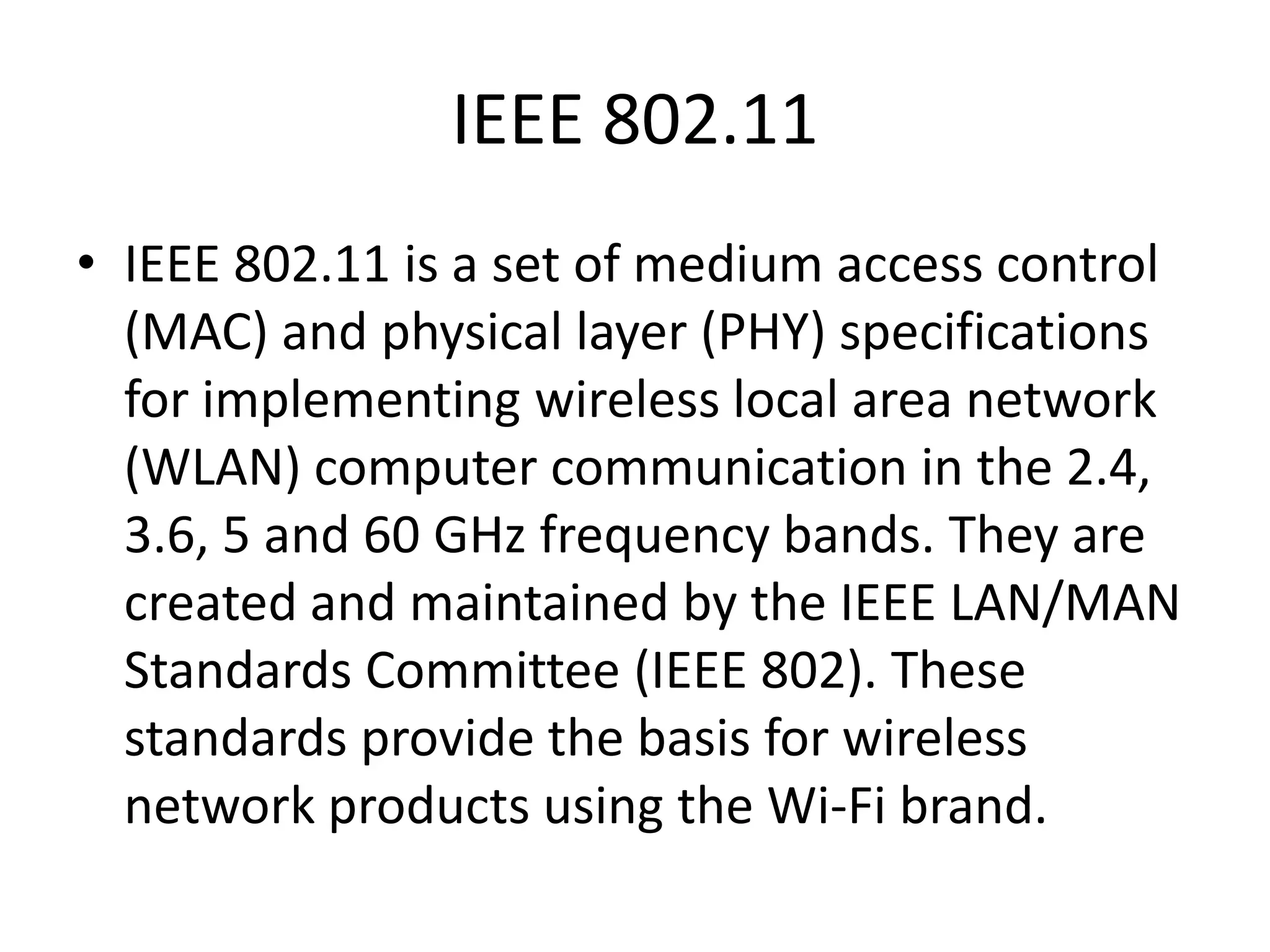 IEEE 802.11
• IEEE 802.11 is a set of medium access control
(MAC) and physical layer (PHY) specifications
for implementing wireless local area network
(WLAN) computer communication in the 2.4,
3.6, 5 and 60 GHz frequency bands. They are
created and maintained by the IEEE LAN/MAN
Standards Committee (IEEE 802). These
standards provide the basis for wireless
network products using the Wi-Fi brand.

 