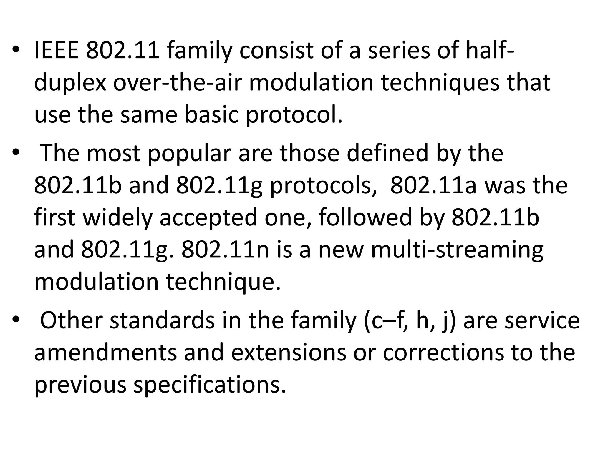 • IEEE 802.11 family consist of a series of halfduplex over-the-air modulation techniques that
use the same basic protocol.
• The most popular are those defined by the
802.11b and 802.11g protocols, 802.11a was the
first widely accepted one, followed by 802.11b
and 802.11g. 802.11n is a new multi-streaming
modulation technique.
• Other standards in the family (c–f, h, j) are service
amendments and extensions or corrections to the
previous specifications.

 