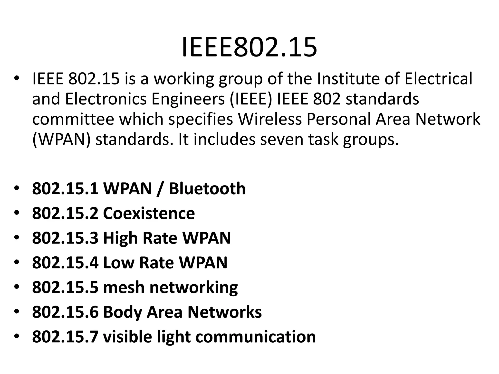 IEEE802.15
• IEEE 802.15 is a working group of the Institute of Electrical
and Electronics Engineers (IEEE) IEEE 802 standards
committee which specifies Wireless Personal Area Network
(WPAN) standards. It includes seven task groups.
•
•
•
•
•
•
•

802.15.1 WPAN / Bluetooth
802.15.2 Coexistence
802.15.3 High Rate WPAN
802.15.4 Low Rate WPAN
802.15.5 mesh networking
802.15.6 Body Area Networks
802.15.7 visible light communication

 