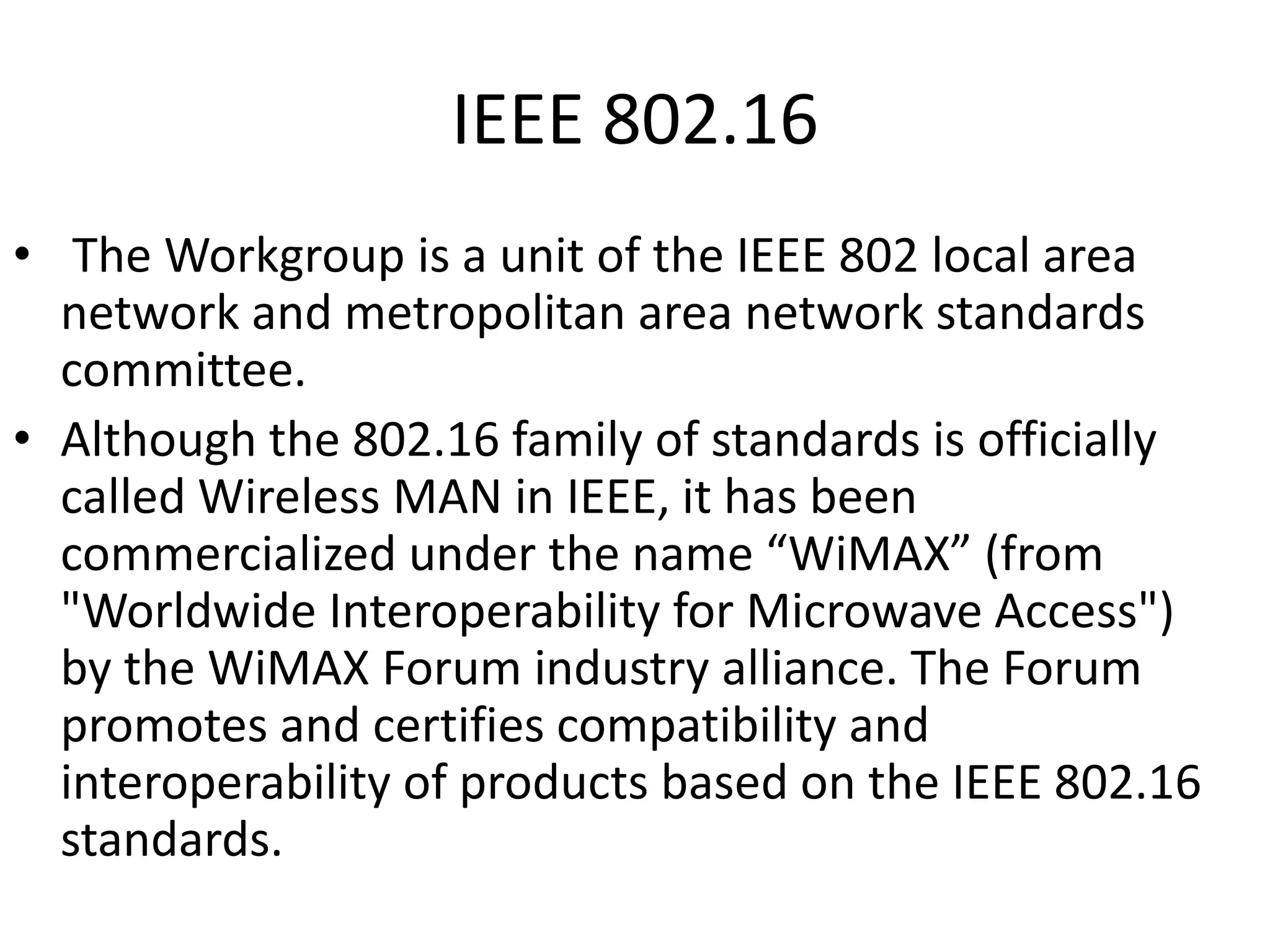 IEEE 802.16
• The Workgroup is a unit of the IEEE 802 local area
network and metropolitan area network standards
committee.
• Although the 802.16 family of standards is officially
called Wireless MAN in IEEE, it has been
commercialized under the name “WiMAX” (from
"Worldwide Interoperability for Microwave Access")
by the WiMAX Forum industry alliance. The Forum
promotes and certifies compatibility and
interoperability of products based on the IEEE 802.16
standards.

 