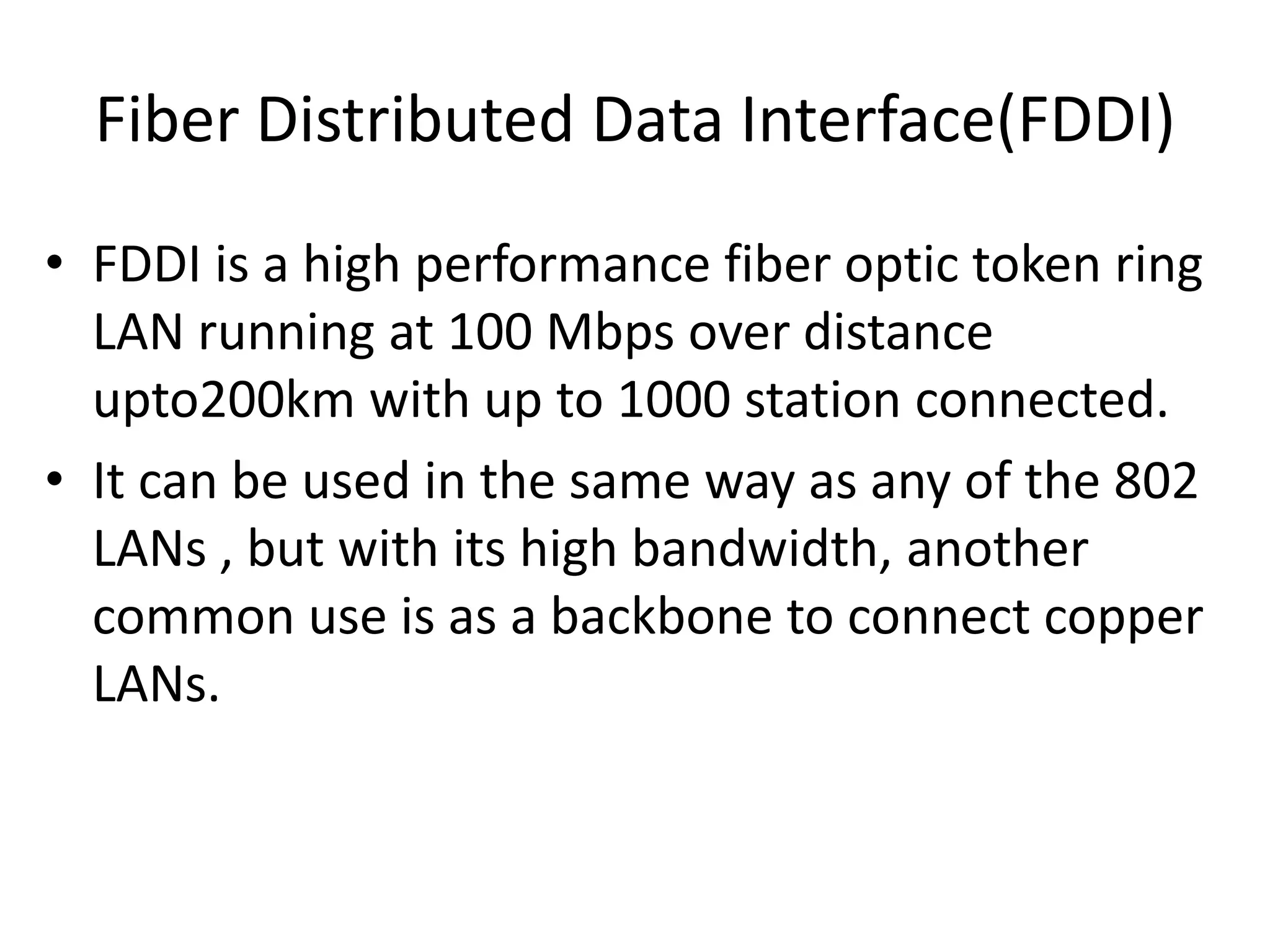 Fiber Distributed Data Interface(FDDI)
• FDDI is a high performance fiber optic token ring
LAN running at 100 Mbps over distance
upto200km with up to 1000 station connected.
• It can be used in the same way as any of the 802
LANs , but with its high bandwidth, another
common use is as a backbone to connect copper
LANs.

 
