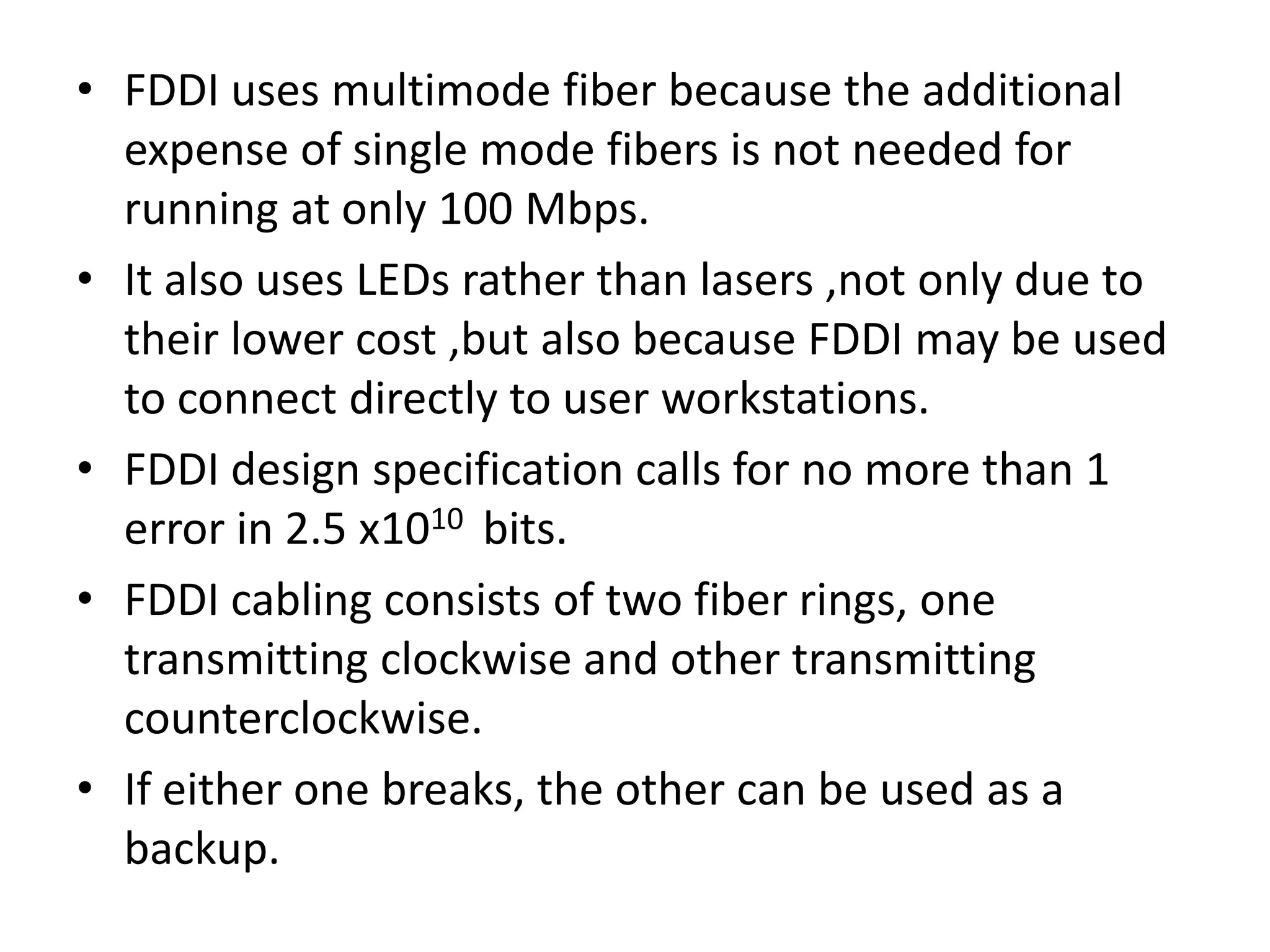 • FDDI uses multimode fiber because the additional
expense of single mode fibers is not needed for
running at only 100 Mbps.
• It also uses LEDs rather than lasers ,not only due to
their lower cost ,but also because FDDI may be used
to connect directly to user workstations.
• FDDI design specification calls for no more than 1
error in 2.5 x1010 bits.
• FDDI cabling consists of two fiber rings, one
transmitting clockwise and other transmitting
counterclockwise.
• If either one breaks, the other can be used as a
backup.

 
