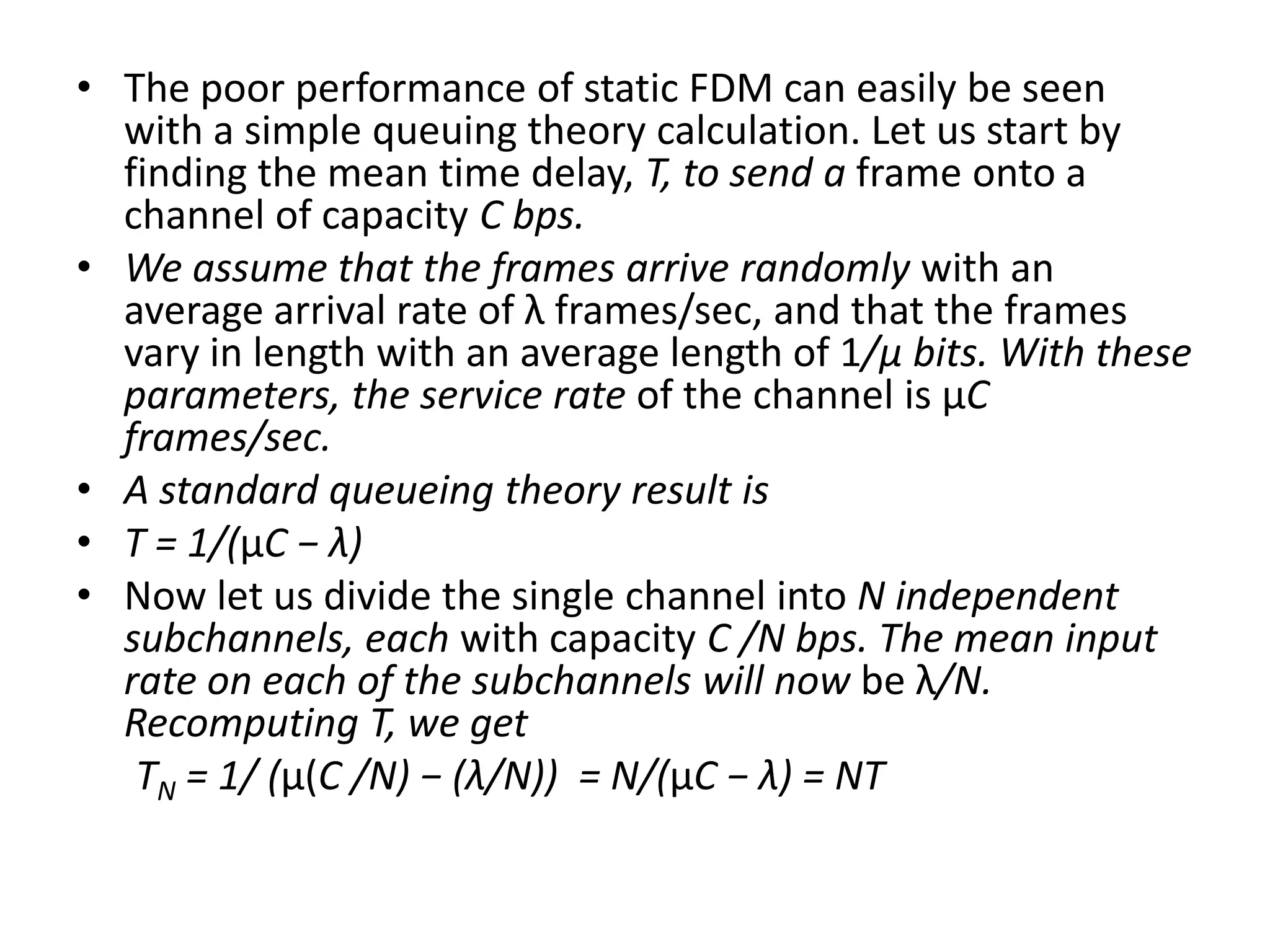 • The poor performance of static FDM can easily be seen
with a simple queuing theory calculation. Let us start by
finding the mean time delay, T, to send a frame onto a
channel of capacity C bps.
• We assume that the frames arrive randomly with an
average arrival rate of λ frames/sec, and that the frames
vary in length with an average length of 1/μ bits. With these
parameters, the service rate of the channel is μC
frames/sec.
• A standard queueing theory result is
• T = 1/(μC − λ)
• Now let us divide the single channel into N independent
subchannels, each with capacity C /N bps. The mean input
rate on each of the subchannels will now be λ/N.
Recomputing T, we get
TN = 1/ (μ(C /N) − (λ/N)) = N/(μC − λ) = NT

 