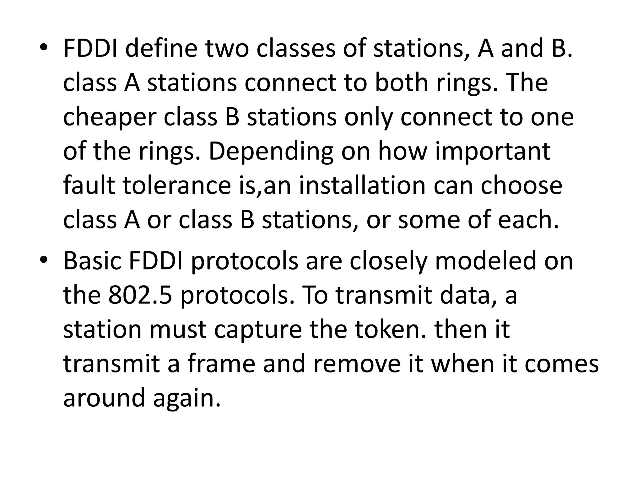 • FDDI define two classes of stations, A and B.
class A stations connect to both rings. The
cheaper class B stations only connect to one
of the rings. Depending on how important
fault tolerance is,an installation can choose
class A or class B stations, or some of each.
• Basic FDDI protocols are closely modeled on
the 802.5 protocols. To transmit data, a
station must capture the token. then it
transmit a frame and remove it when it comes
around again.

 
