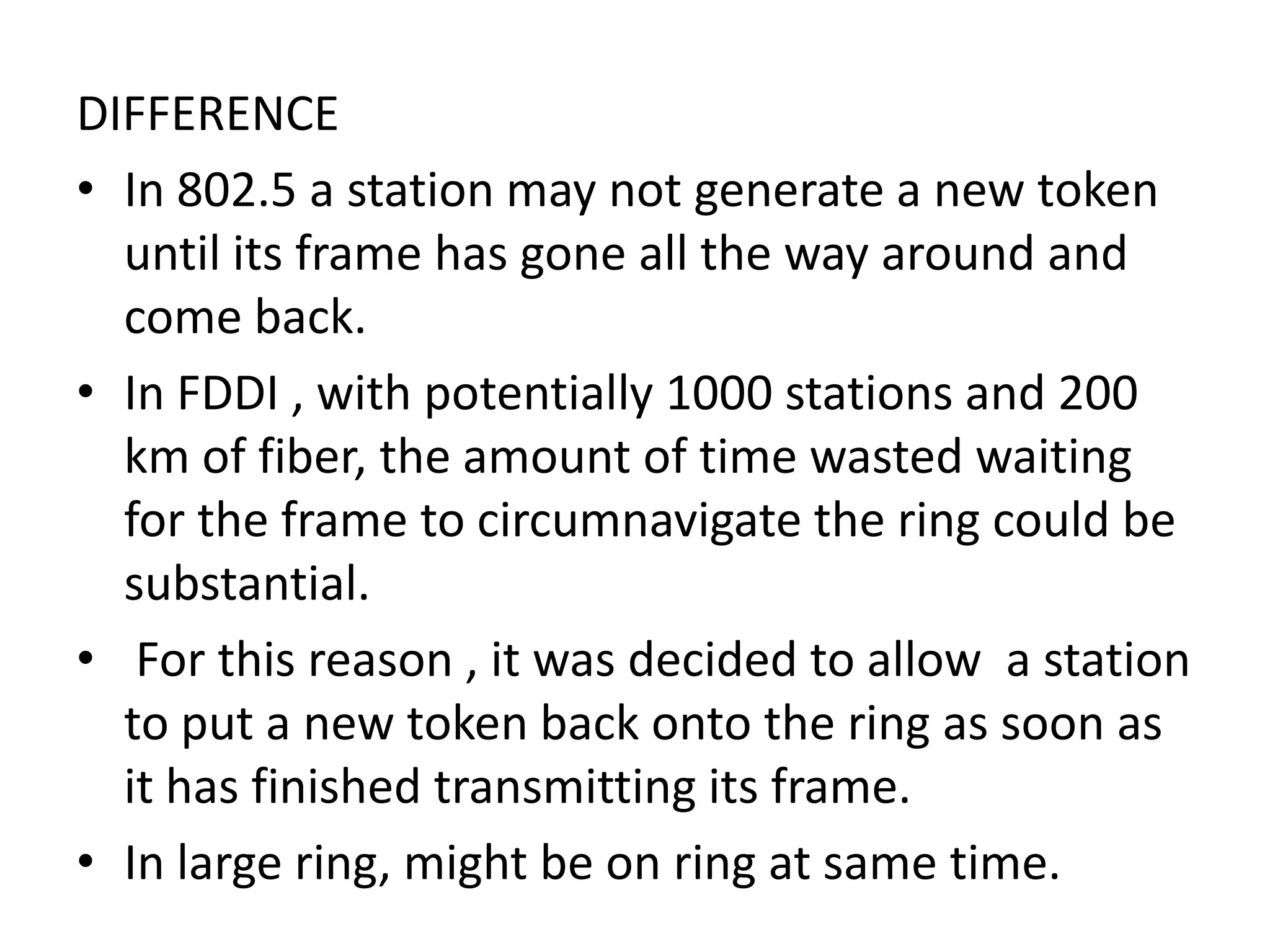 DIFFERENCE
• In 802.5 a station may not generate a new token
until its frame has gone all the way around and
come back.
• In FDDI , with potentially 1000 stations and 200
km of fiber, the amount of time wasted waiting
for the frame to circumnavigate the ring could be
substantial.
• For this reason , it was decided to allow a station
to put a new token back onto the ring as soon as
it has finished transmitting its frame.
• In large ring, might be on ring at same time.

 