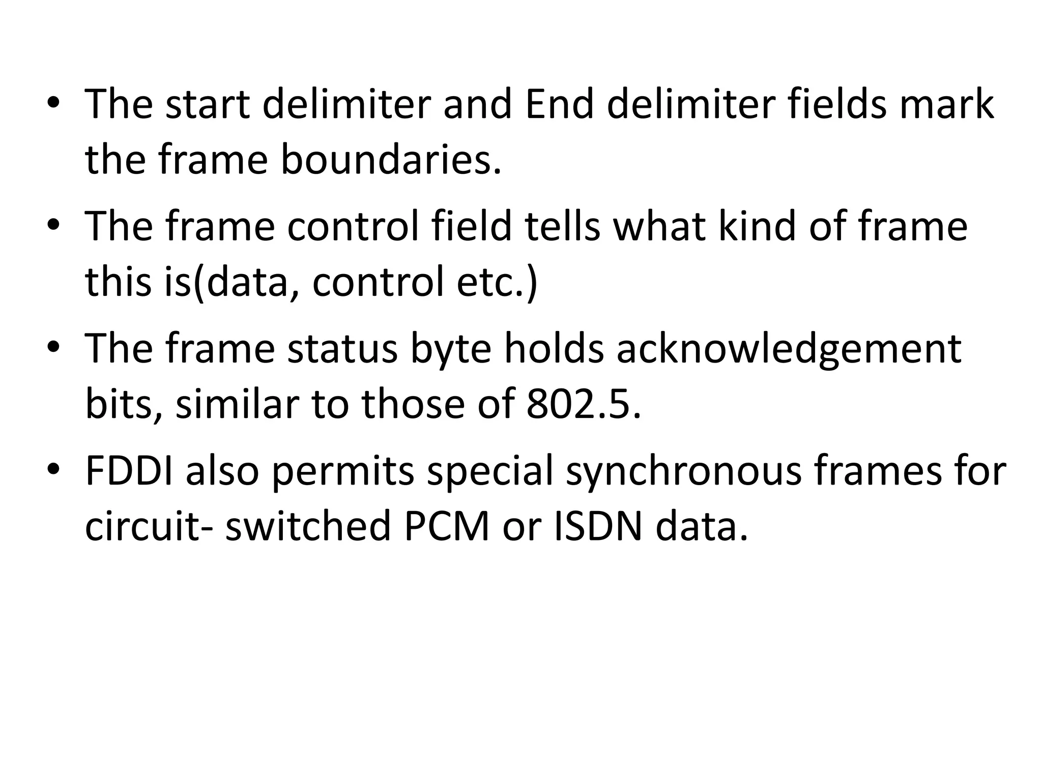 • The start delimiter and End delimiter fields mark
the frame boundaries.
• The frame control field tells what kind of frame
this is(data, control etc.)
• The frame status byte holds acknowledgement
bits, similar to those of 802.5.
• FDDI also permits special synchronous frames for
circuit- switched PCM or ISDN data.

 