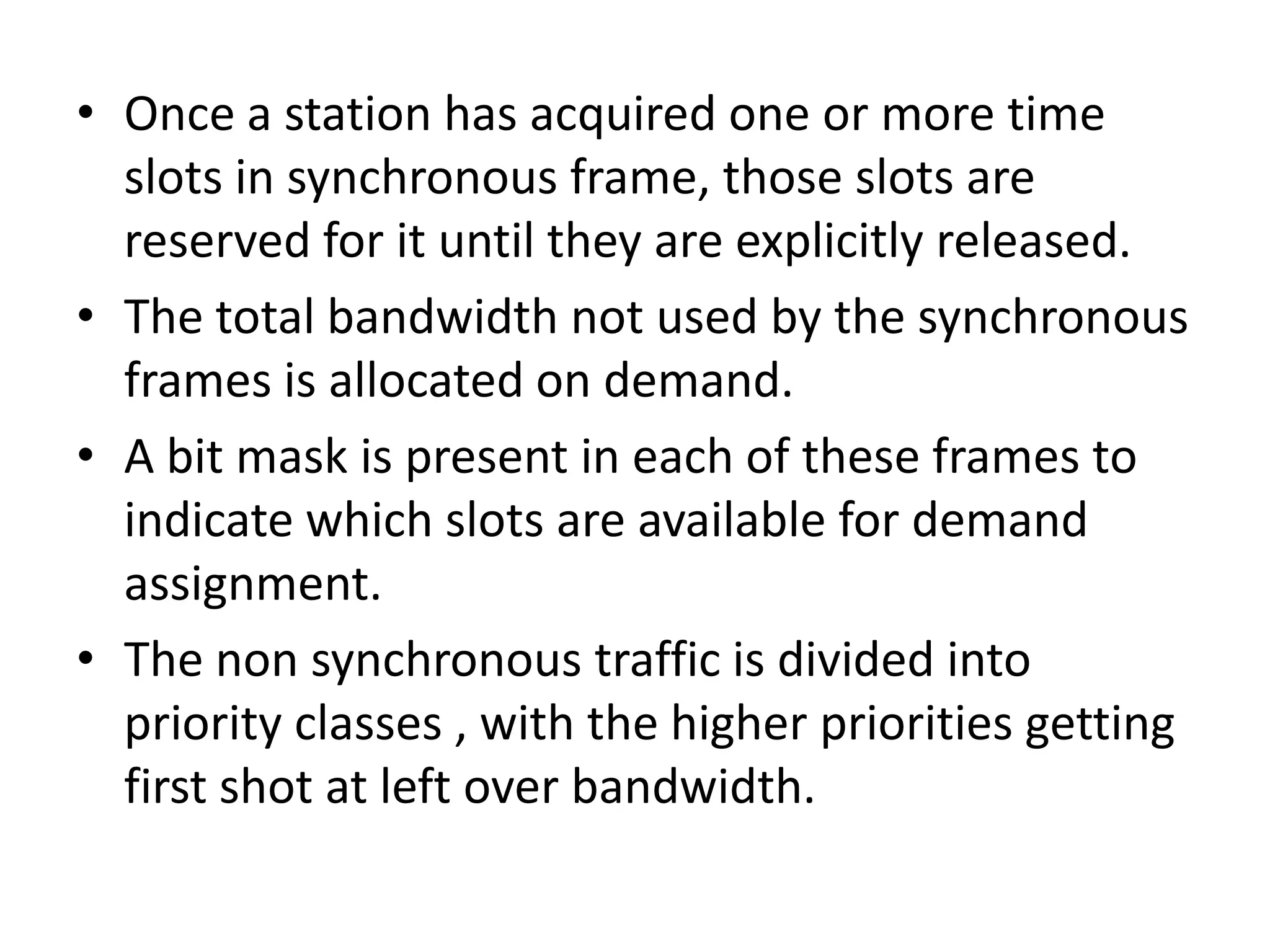 • Once a station has acquired one or more time
slots in synchronous frame, those slots are
reserved for it until they are explicitly released.
• The total bandwidth not used by the synchronous
frames is allocated on demand.
• A bit mask is present in each of these frames to
indicate which slots are available for demand
assignment.
• The non synchronous traffic is divided into
priority classes , with the higher priorities getting
first shot at left over bandwidth.

 