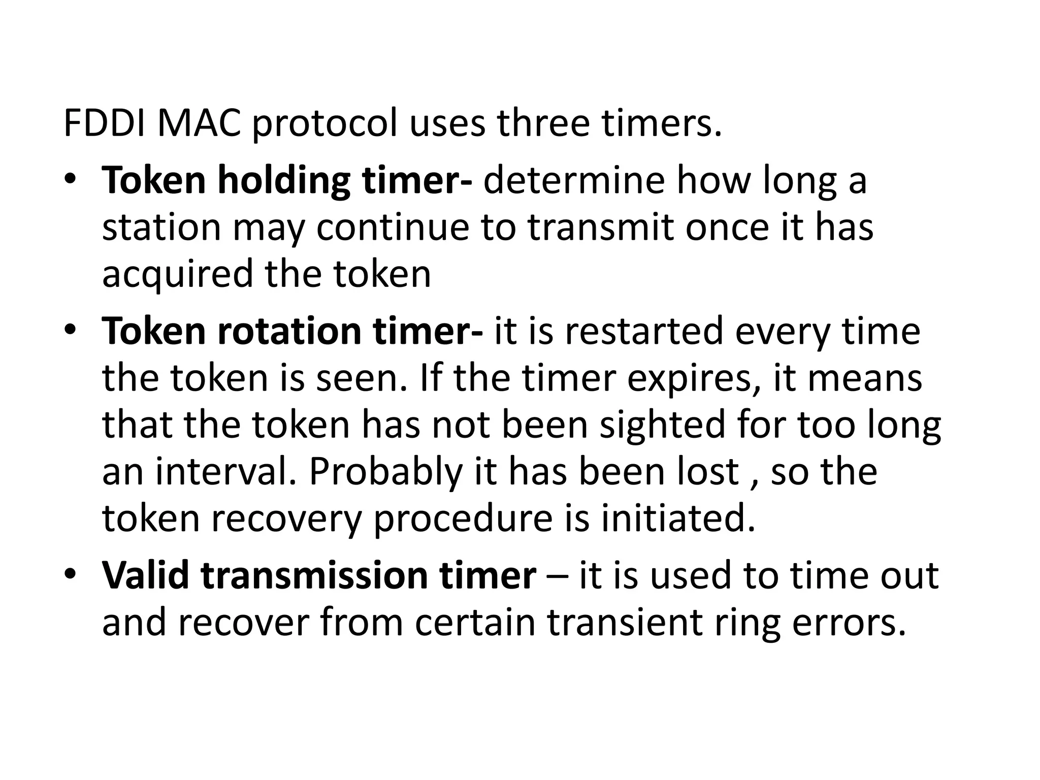 FDDI MAC protocol uses three timers.
• Token holding timer- determine how long a
station may continue to transmit once it has
acquired the token
• Token rotation timer- it is restarted every time
the token is seen. If the timer expires, it means
that the token has not been sighted for too long
an interval. Probably it has been lost , so the
token recovery procedure is initiated.
• Valid transmission timer – it is used to time out
and recover from certain transient ring errors.

 