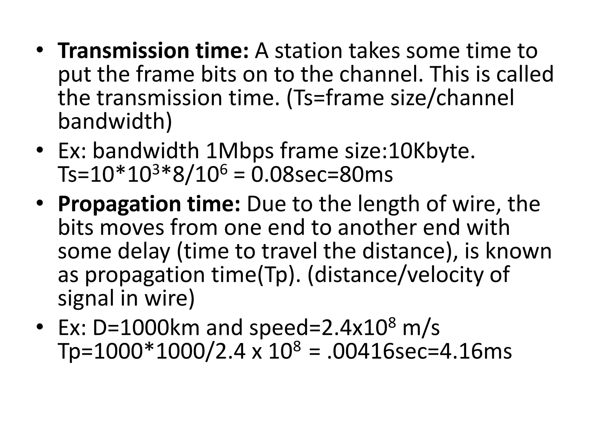 • Transmission time: A station takes some time to
put the frame bits on to the channel. This is called
the transmission time. (Ts=frame size/channel
bandwidth)
• Ex: bandwidth 1Mbps frame size:10Kbyte.
Ts=10*103*8/106 = 0.08sec=80ms
• Propagation time: Due to the length of wire, the
bits moves from one end to another end with
some delay (time to travel the distance), is known
as propagation time(Tp). (distance/velocity of
signal in wire)
• Ex: D=1000km and speed=2.4x108 m/s
Tp=1000*1000/2.4 x 108 = .00416sec=4.16ms

 
