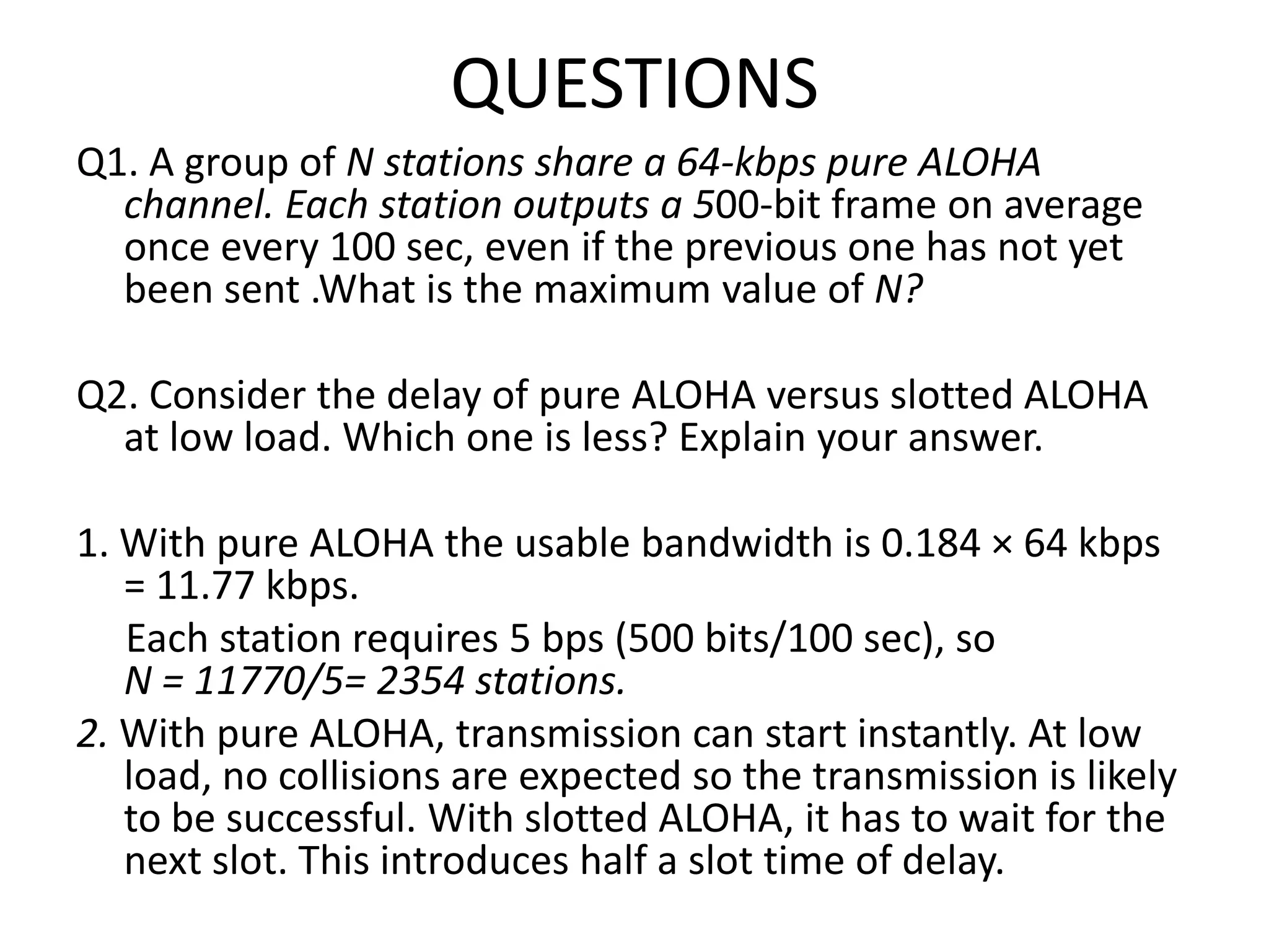 QUESTIONS
Q1. A group of N stations share a 64-kbps pure ALOHA
channel. Each station outputs a 500-bit frame on average
once every 100 sec, even if the previous one has not yet
been sent .What is the maximum value of N?
Q2. Consider the delay of pure ALOHA versus slotted ALOHA
at low load. Which one is less? Explain your answer.

1. With pure ALOHA the usable bandwidth is 0.184 × 64 kbps
= 11.77 kbps.
Each station requires 5 bps (500 bits/100 sec), so
N = 11770/5= 2354 stations.
2. With pure ALOHA, transmission can start instantly. At low
load, no collisions are expected so the transmission is likely
to be successful. With slotted ALOHA, it has to wait for the
next slot. This introduces half a slot time of delay.

 