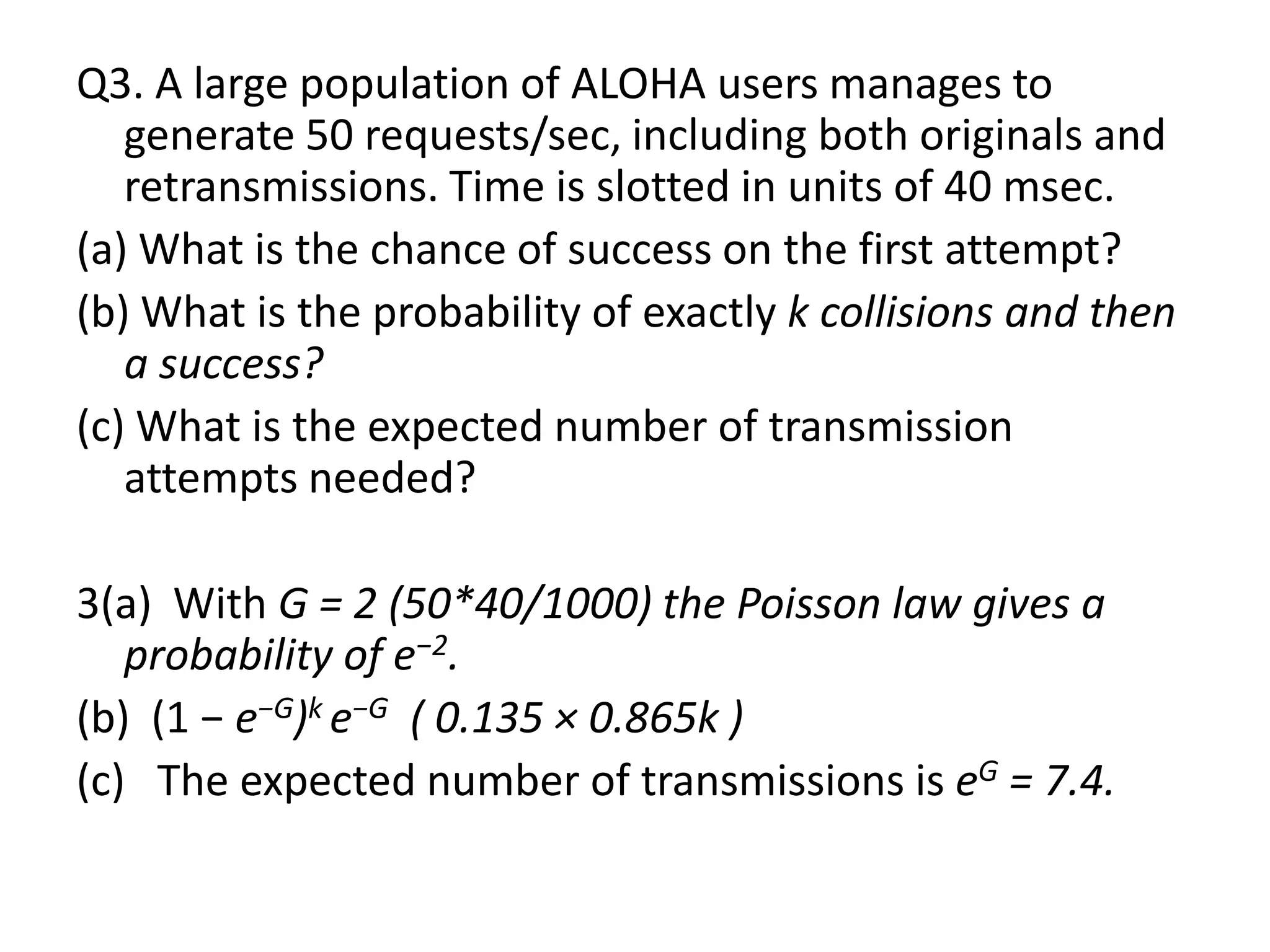 Q3. A large population of ALOHA users manages to
generate 50 requests/sec, including both originals and
retransmissions. Time is slotted in units of 40 msec.
(a) What is the chance of success on the first attempt?
(b) What is the probability of exactly k collisions and then
a success?
(c) What is the expected number of transmission
attempts needed?
3(a) With G = 2 (50*40/1000) the Poisson law gives a
probability of e−2.
(b) (1 − e−G)k e−G ( 0.135 × 0.865k )
(c) The expected number of transmissions is eG = 7.4.

 