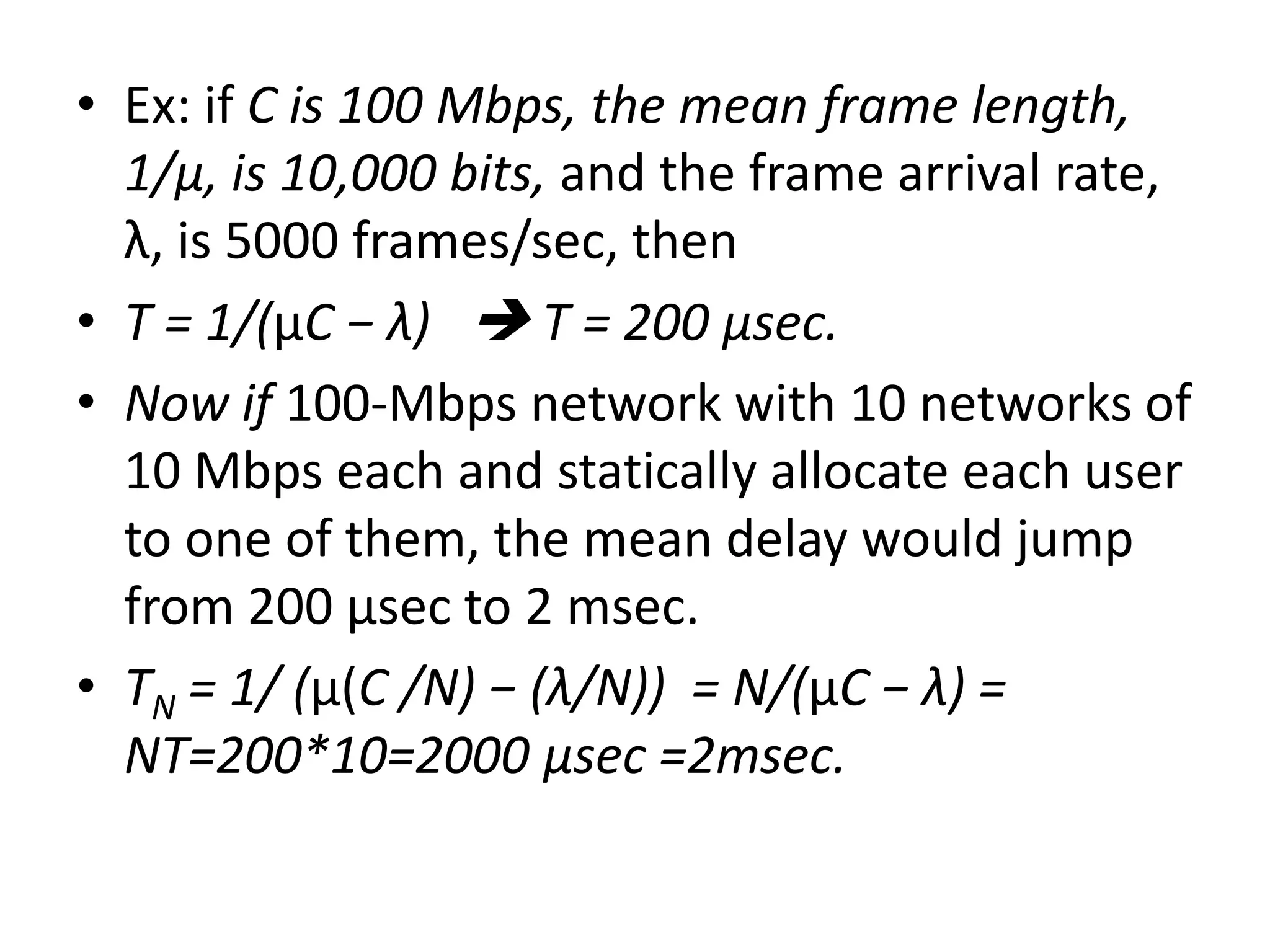 • Ex: if C is 100 Mbps, the mean frame length,
1/μ, is 10,000 bits, and the frame arrival rate,
λ, is 5000 frames/sec, then
• T = 1/(μC − λ)  T = 200 μsec.
• Now if 100-Mbps network with 10 networks of
10 Mbps each and statically allocate each user
to one of them, the mean delay would jump
from 200 μsec to 2 msec.
• TN = 1/ (μ(C /N) − (λ/N)) = N/(μC − λ) =
NT=200*10=2000 μsec =2msec.

 