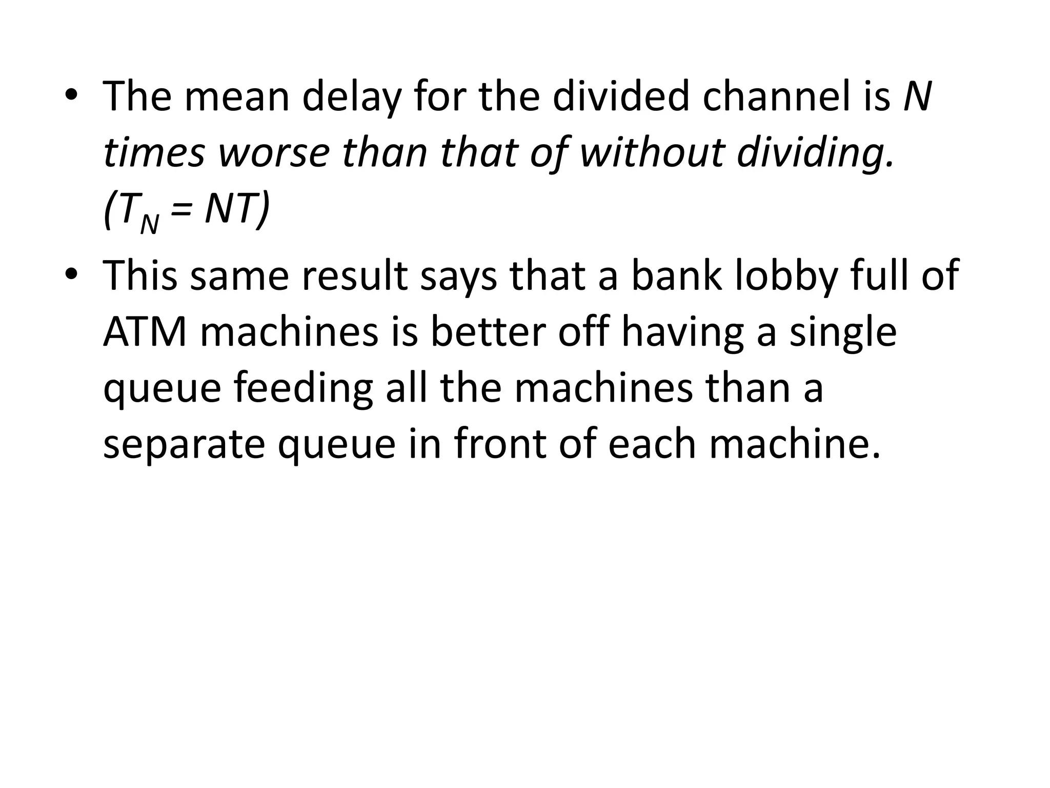 • The mean delay for the divided channel is N
times worse than that of without dividing.
(TN = NT)
• This same result says that a bank lobby full of
ATM machines is better off having a single
queue feeding all the machines than a
separate queue in front of each machine.

 