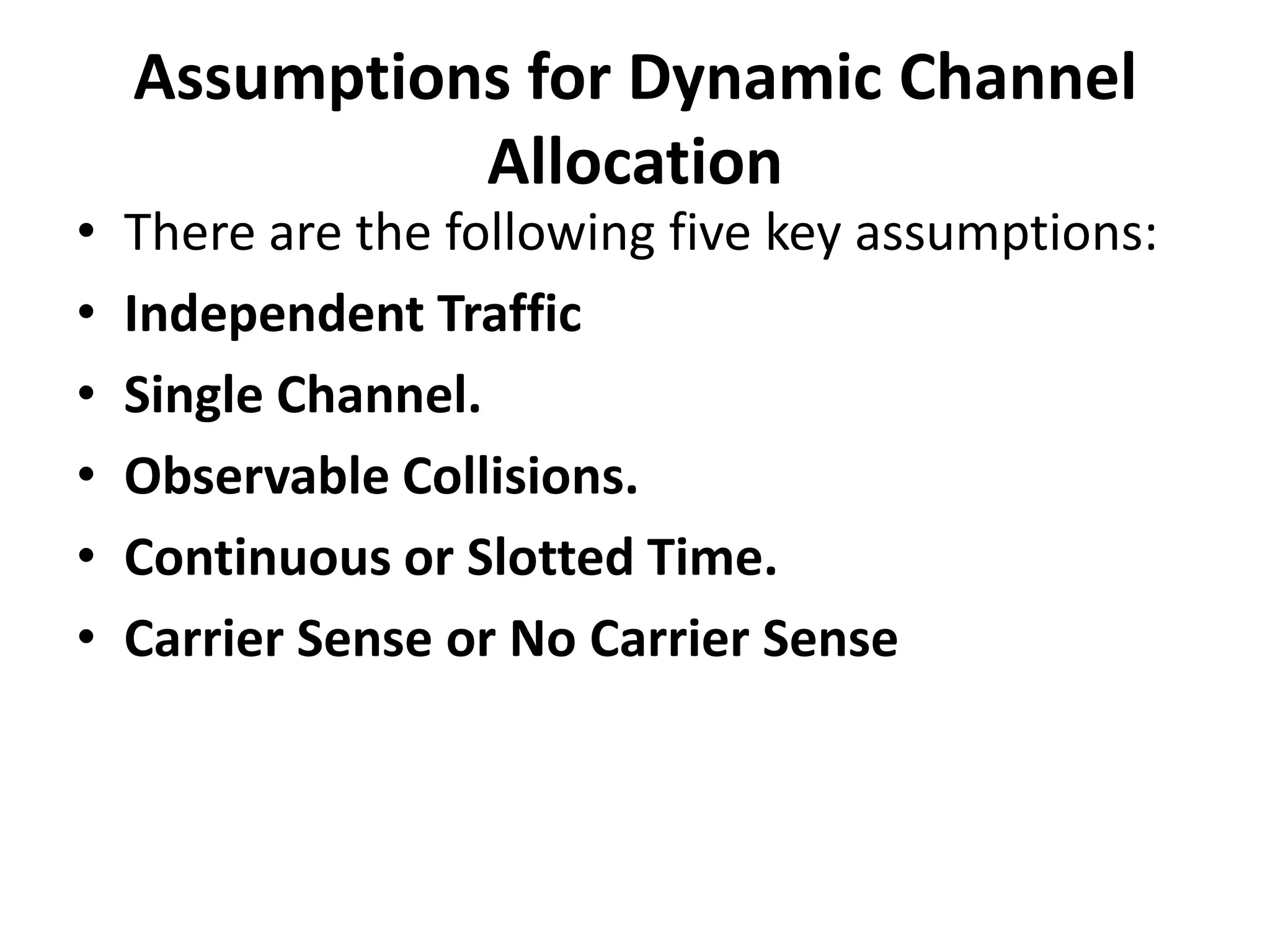 •
•
•
•
•
•

Assumptions for Dynamic Channel
Allocation
There are the following five key assumptions:
Independent Traffic
Single Channel.
Observable Collisions.
Continuous or Slotted Time.
Carrier Sense or No Carrier Sense

 