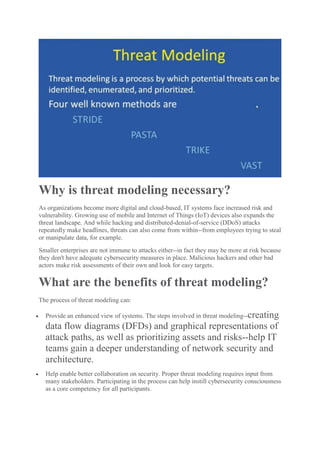 Why is threat modeling necessary?
As organizations become more digital and cloud-based, IT systems face increased risk and
vulnerability. Growing use of mobile and Internet of Things (IoT) devices also expands the
threat landscape. And while hacking and distributed-denial-of-service (DDoS) attacks
repeatedly make headlines, threats can also come from within--from employees trying to steal
or manipulate data, for example.
Smaller enterprises are not immune to attacks either--in fact they may be more at risk because
they don't have adequate cybersecurity measures in place. Malicious hackers and other bad
actors make risk assessments of their own and look for easy targets.
What are the benefits of threat modeling?
The process of threat modeling can:
 Provide an enhanced view of systems. The steps involved in threat modeling--creating
data flow diagrams (DFDs) and graphical representations of
attack paths, as well as prioritizing assets and risks--help IT
teams gain a deeper understanding of network security and
architecture.
 Help enable better collaboration on security. Proper threat modeling requires input from
many stakeholders. Participating in the process can help instill cybersecurity consciousness
as a core competency for all participants.
 