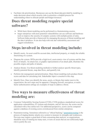  Facilitate risk prioritization. Businesses can use the threat data provided by modeling to
make decisions about which security risks to prioritize--a helpful process for
understanding where to allocate people and budget resources.
Does threat modeling require special
software?
 While basic threat modeling can be performed in a brainstorming session,
 larger enterprises with more potential vulnerabilities can use software and hardware
tools to improve the security of complex systems with multiple points of entry.
Software helps provide a framework for managing the process of threat modeling and
the data it produces. It can also help with risk and vulnerability assessment and
suggest remediation.
Steps involved in threat modeling include:
 Identify assets. An asset could be account data, intellectual property, or simply the reliable
functioning of a system.
 Diagram the system. DFDs provide a high-level, asset-centric view of systems and the data
flows of attacks. An attack tree, or graphic representation of an attack path, illustrates the
possible origins and paths of attacks.
 Analyze threats. Use threat modeling methods to further analyze specific threat types,
identify potential threats, map data flows, and quantify risk.
 Perform risk management and prioritization. Many threat modeling tools produce threat
scores and data for calculating risk. Stakeholder input is essential to this step.
 Identify fixes. Once you identify the areas, assets, or threats that matter most to the
organization, the next steps may be apparent. Changing firewall, encryption, or multi-
factor authentication settings are examples of steps to address a threat.
Two ways to measure effectiveness of threat
modeling are:
 Common Vulnerability Scoring System (CVSS). CVSS produces standardized scores for
application vulnerabilities, IT systems and elements, and IoT devices; the scores can be
calculated with a free online tool. For additional perspective, scores can be compared
against a database of existing scores crowdsourced from similar enterprises.
 Penetration testing. Sometimes referred to as "ethical hacking," penetration testing is the
process of staging dummy attacks on a system to measure its strengths and weaknesses.
Pen tests may require a good deal of time-consuming data analysis, so organizations
should be wary of running too many tests, or tests on assets that are not sufficiently high-
risk to justify the cost.
 