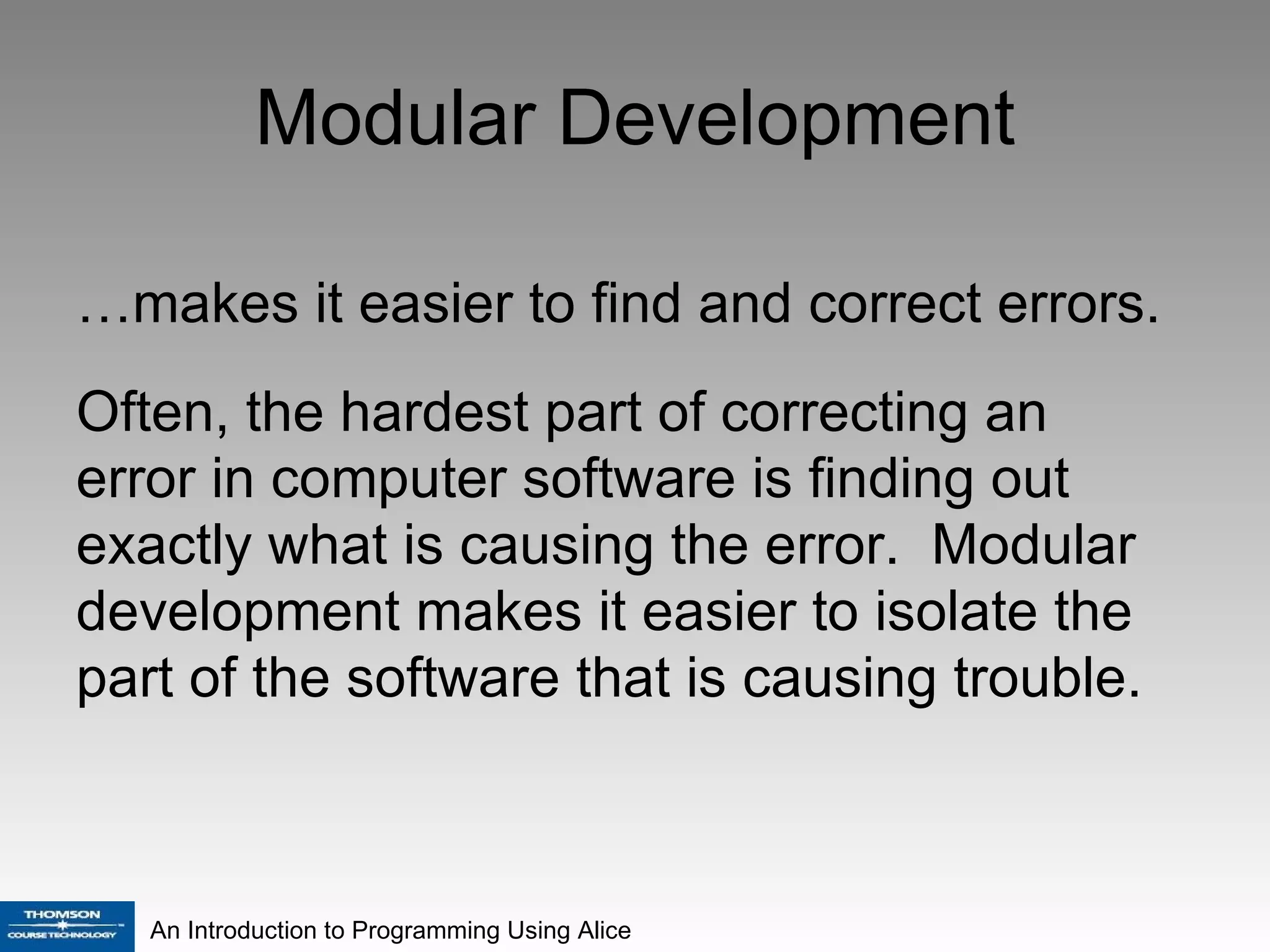 Modular Development … makes it easier to find and correct errors. Often, the hardest part of correcting an error in computer software is finding out exactly what is causing the error.  Modular development makes it easier to isolate the part of the software that is causing trouble. 