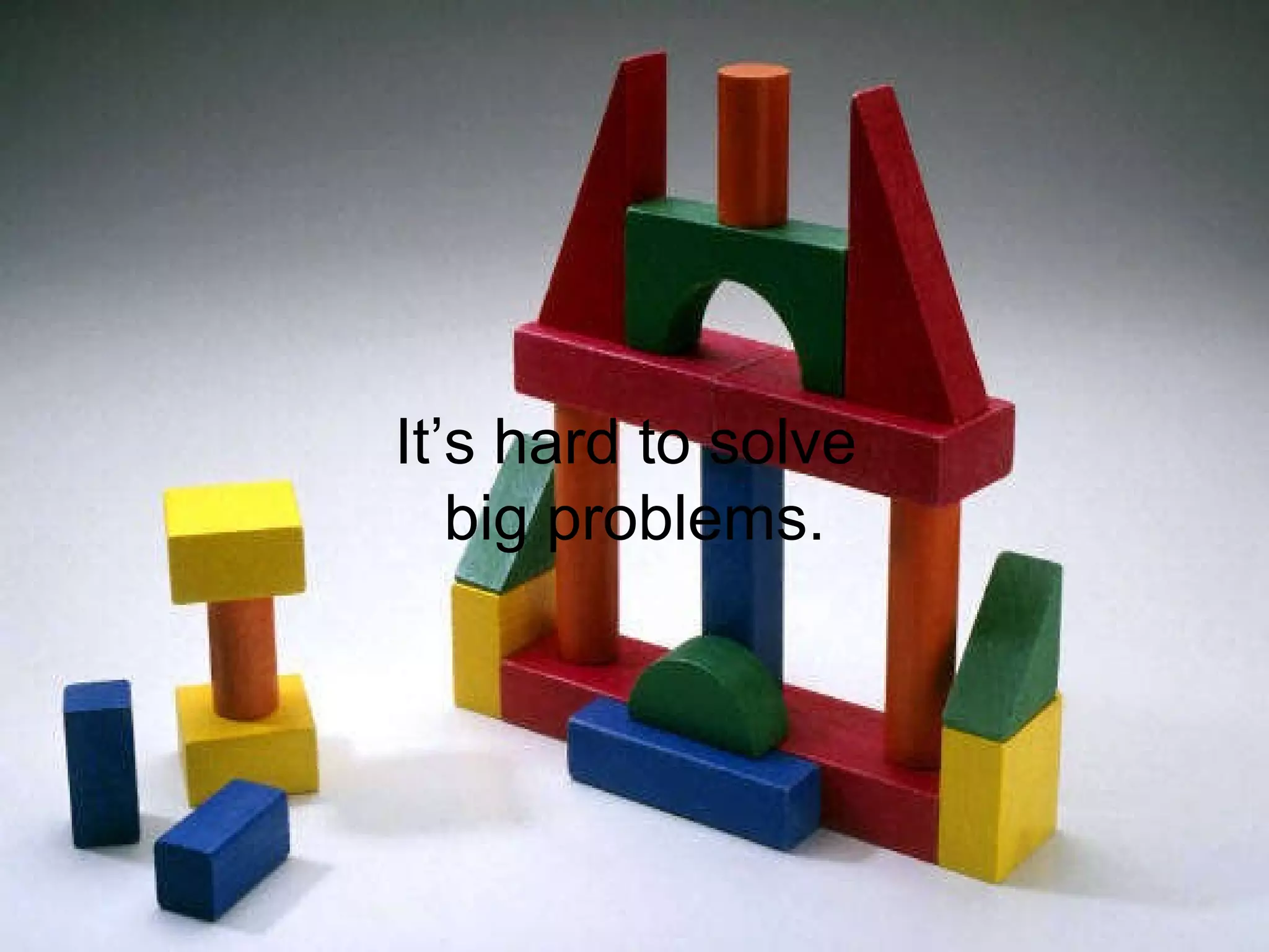It’s easier to solve small problems  than it is to solve big ones. It’s hard to solve  big problems. 