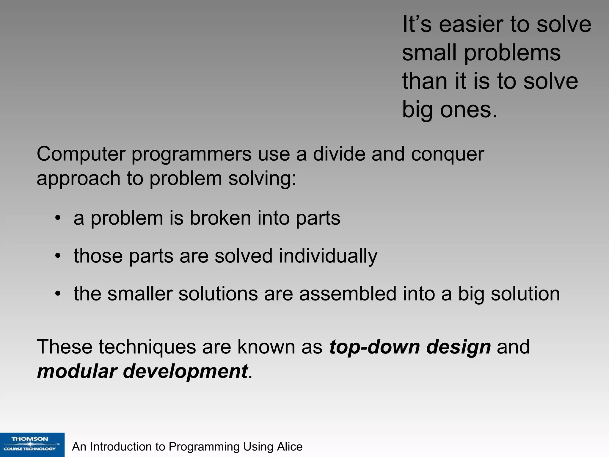 a problem is broken into parts those parts are solved individually  the smaller solutions are assembled into a big solution  It’s easier to solve small problems  than it is to solve big ones. Computer programmers use a divide and conquer approach to problem solving:  These techniques are known as  top-down design  and  modular development . 