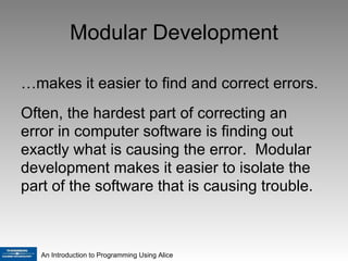 Modular Development … makes it easier to find and correct errors. Often, the hardest part of correcting an error in computer software is finding out exactly what is causing the error.  Modular development makes it easier to isolate the part of the software that is causing trouble. 
