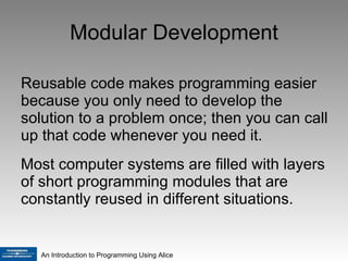 Modular Development Reusable code makes programming easier because you only need to develop the solution to a problem once; then you can call up that code whenever you need it. Most computer systems are filled with layers of short programming modules that are constantly reused in different situations.  