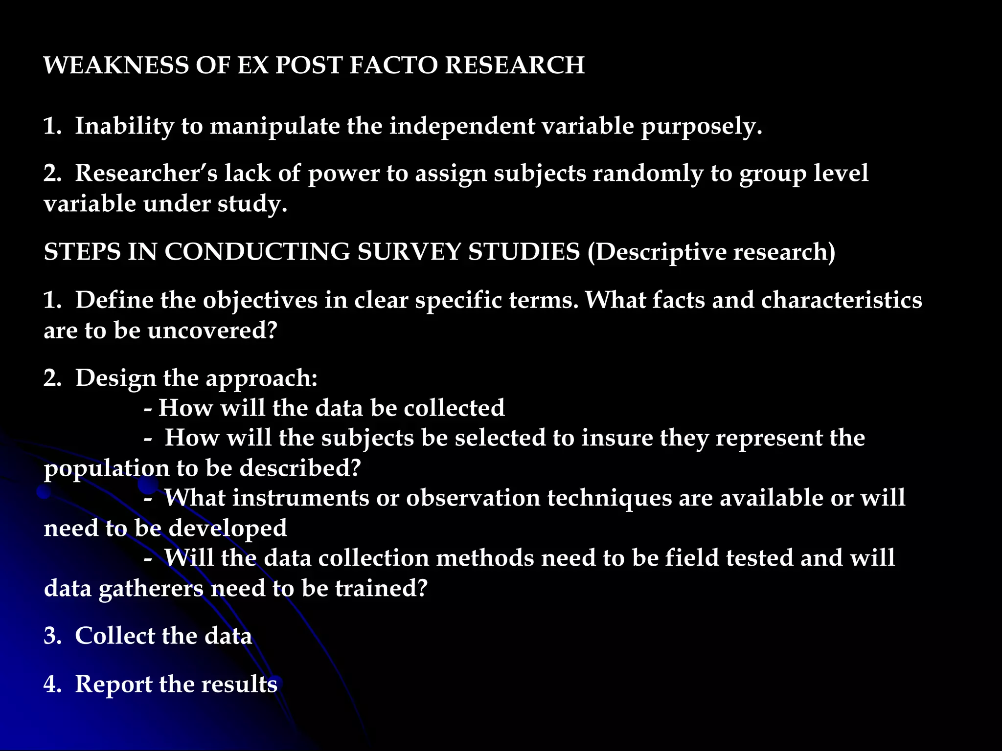 WEAKNESS OF EX POST FACTO RESEARCH
1. Inability to manipulate the independent variable purposely.
2. Researcher’s lack of power to assign subjects randomly to group level
variable under study.
STEPS IN CONDUCTING SURVEY STUDIES (Descriptive research)
1. Define the objectives in clear specific terms. What facts and characteristics
are to be uncovered?
2. Design the approach:
- How will the data be collected
- How will the subjects be selected to insure they represent the
population to be described?
- What instruments or observation techniques are available or will
need to be developed
- Will the data collection methods need to be field tested and will
data gatherers need to be trained?
3. Collect the data
4. Report the results
 