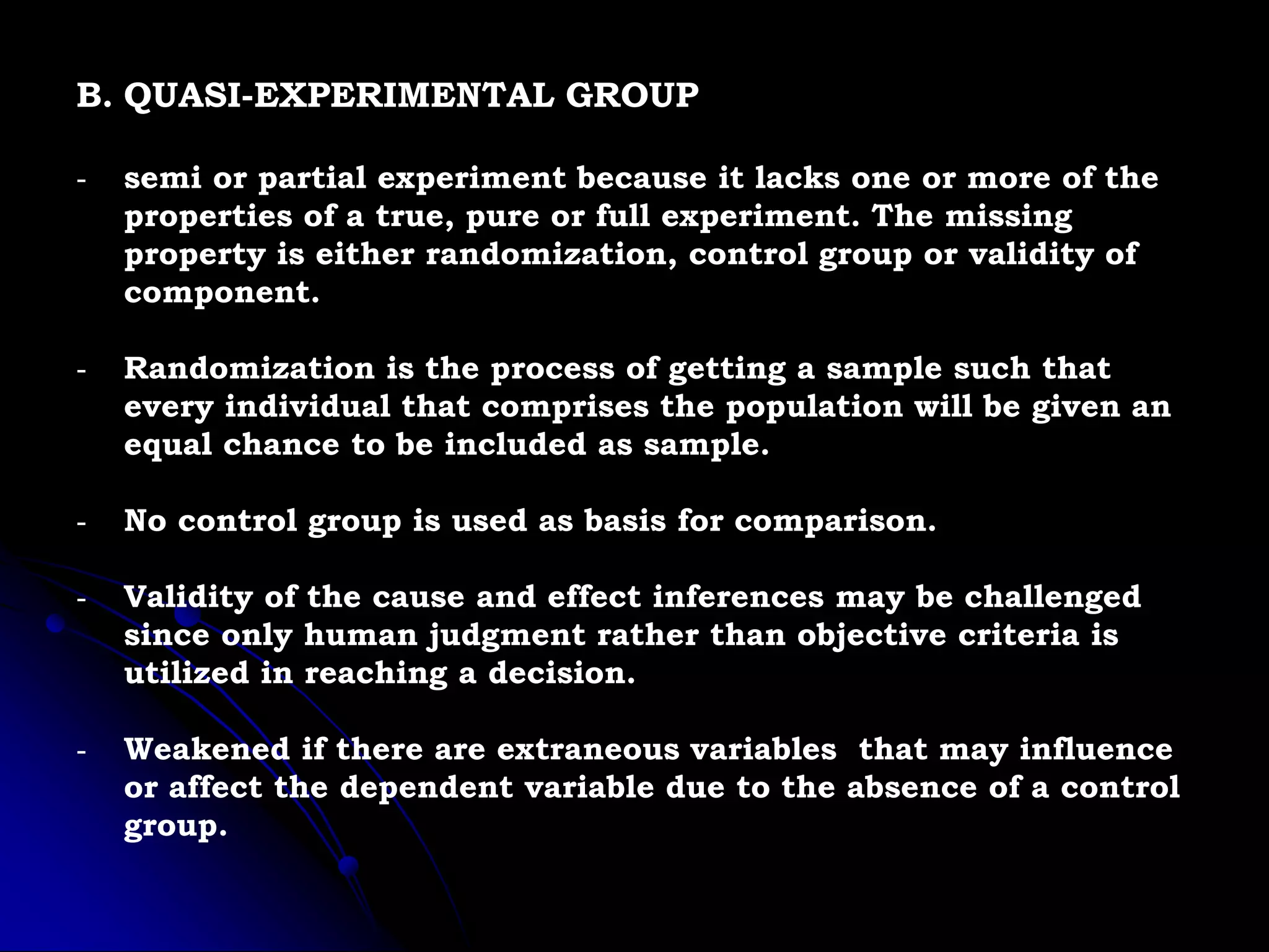 B. QUASI-EXPERIMENTAL GROUP
- semi or partial experiment because it lacks one or more of the
properties of a true, pure or full experiment. The missing
property is either randomization, control group or validity of
component.
- Randomization is the process of getting a sample such that
every individual that comprises the population will be given an
equal chance to be included as sample.
- No control group is used as basis for comparison.
- Validity of the cause and effect inferences may be challenged
since only human judgment rather than objective criteria is
utilized in reaching a decision.
- Weakened if there are extraneous variables that may influence
or affect the dependent variable due to the absence of a control
group.
 