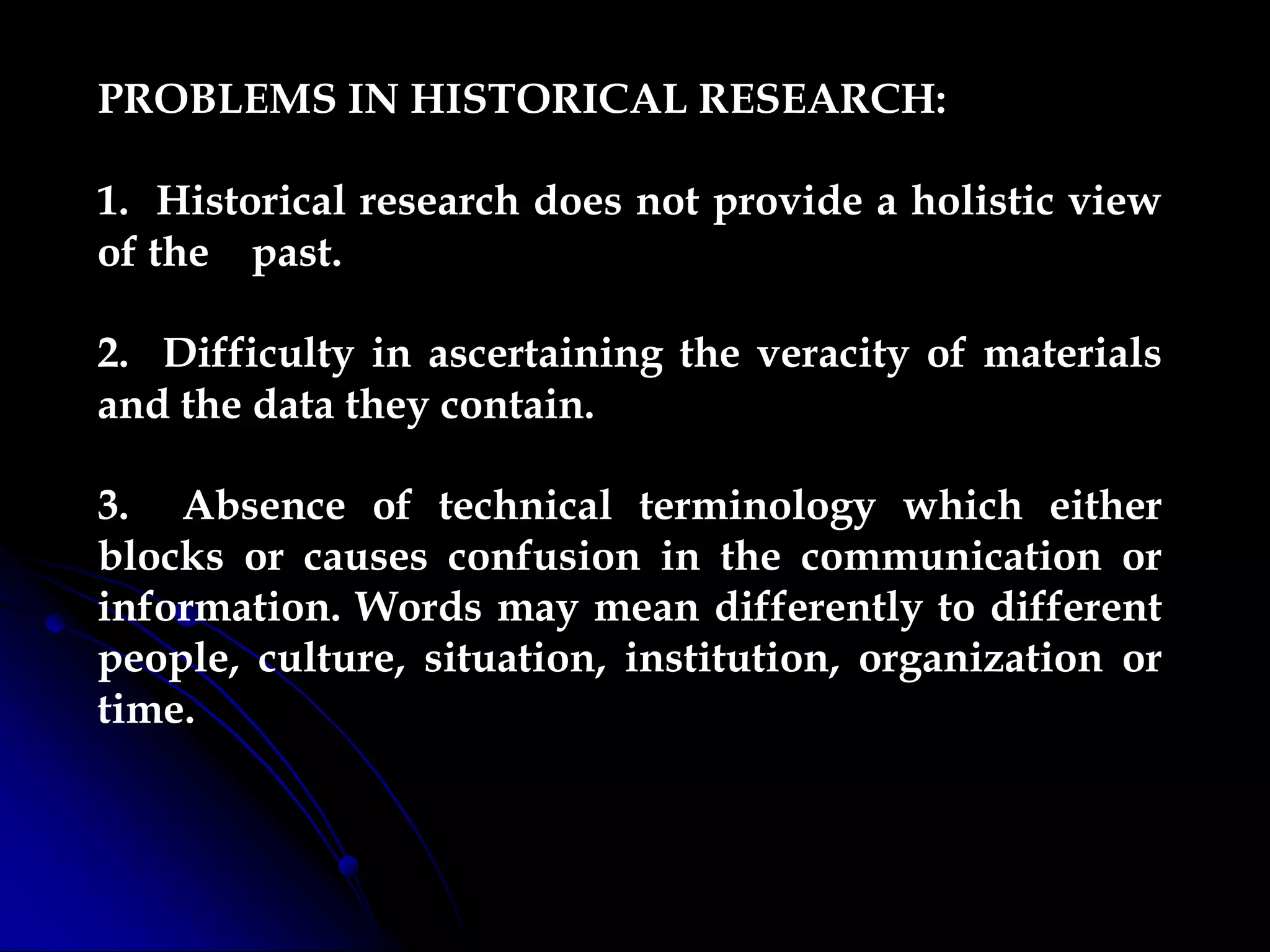 PROBLEMS IN HISTORICAL RESEARCH:
1. Historical research does not provide a holistic view
of the past.
2. Difficulty in ascertaining the veracity of materials
and the data they contain.
3. Absence of technical terminology which either
blocks or causes confusion in the communication or
information. Words may mean differently to different
people, culture, situation, institution, organization or
time.
 