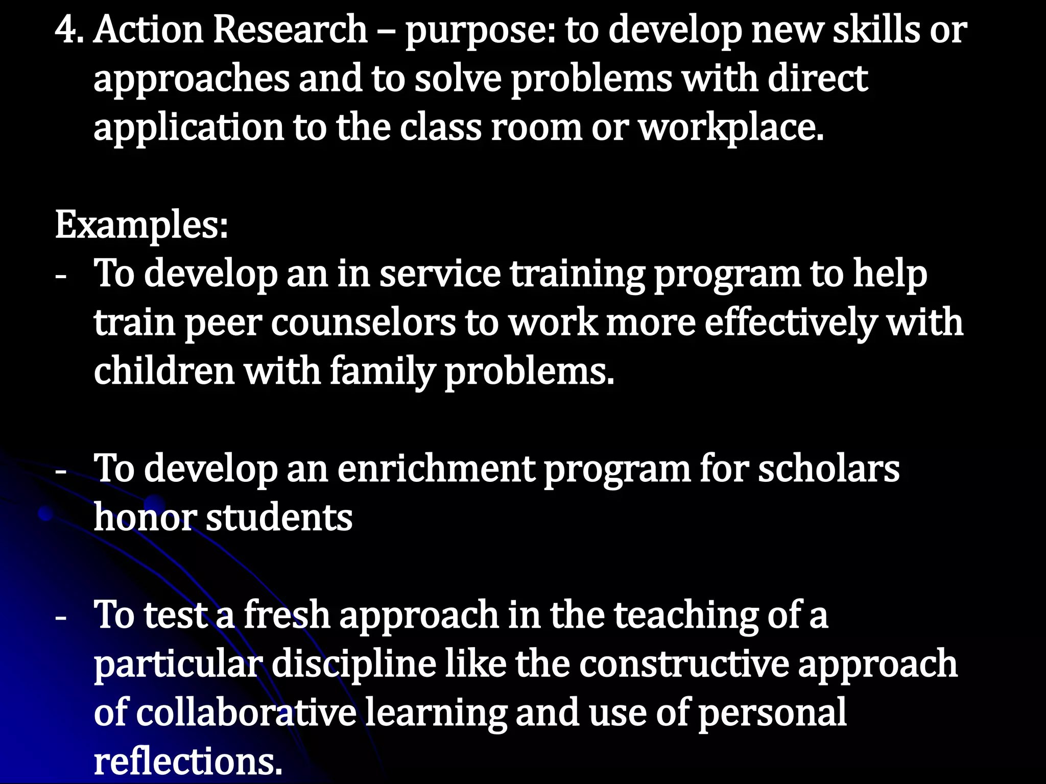 4. Action Research – purpose: to develop new skills or
approaches and to solve problems with direct
application to the class room or workplace.
Examples:
- To develop an in service training program to help
train peer counselors to work more effectively with
children with family problems.
- To develop an enrichment program for scholars
honor students
- To test a fresh approach in the teaching of a
particular discipline like the constructive approach
of collaborative learning and use of personal
reflections.
 