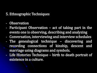5. Ethnographic Techniques
- Observation
- Participant Observation – act of taking part in the
events one is observing, describing and analyzing
- Conversation, interviewing and interview schedules
- The genealogical technique – discovering and
recording connections of kinship, descent and
marriage using diagrams and symbols.
- Life Histories Technique – birth to death portrait of
existence in a culture.
 