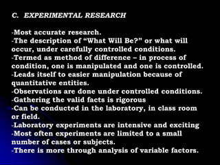 C. EXPERIMENTAL RESEARCH
-Most accurate research.
-The description of “What Will Be?” or what will
occur, under carefully controlled conditions.
-Termed as method of difference – in process of
condition, one is manipulated and one is controlled.
-Leads itself to easier manipulation because of
quantitative entities.
-Observations are done under controlled conditions.
-Gathering the valid facts is rigorous
-Can be conducted in the laboratory, in class room
or field.
-Laboratory experiments are intensive and exciting
-Most often experiments are limited to a small
number of cases or subjects.
-There is more through analysis of variable factors.
 