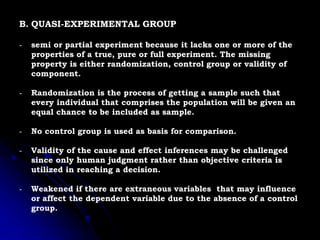 B. QUASI-EXPERIMENTAL GROUP
- semi or partial experiment because it lacks one or more of the
properties of a true, pure or full experiment. The missing
property is either randomization, control group or validity of
component.
- Randomization is the process of getting a sample such that
every individual that comprises the population will be given an
equal chance to be included as sample.
- No control group is used as basis for comparison.
- Validity of the cause and effect inferences may be challenged
since only human judgment rather than objective criteria is
utilized in reaching a decision.
- Weakened if there are extraneous variables that may influence
or affect the dependent variable due to the absence of a control
group.
 