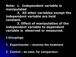 Note: 1. Independent variable is
manipulated
2. All other variables except the
independent variable are held
constant.
3. Effect of manipulation of the
independent variable to dependent
variable is observed or measured.
2 Groupings:
1. Experimental – receives the treatment
2. Control – as ease, for comparison.
 