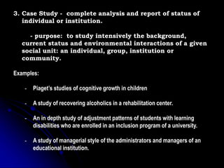 3. Case Study - complete analysis and report of status of
individual or institution.
- purpose: to study intensively the background,
current status and environmental interactions of a given
social unit: an individual, group, institution or
community.
Examples:
- Piaget’s studies of cognitive growth in children
- A study of recovering alcoholics in a rehabilitation center.
- An in depth study of adjustment patterns of students with learning
disabilities who are enrolled in an inclusion program of a university.
- A study of managerial style of the administrators and managers of an
educational institution.
 