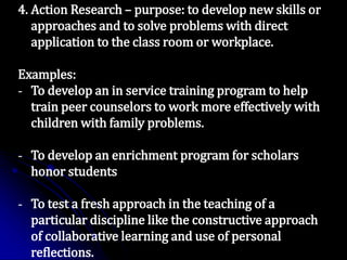 4. Action Research – purpose: to develop new skills or
approaches and to solve problems with direct
application to the class room or workplace.
Examples:
- To develop an in service training program to help
train peer counselors to work more effectively with
children with family problems.
- To develop an enrichment program for scholars
honor students
- To test a fresh approach in the teaching of a
particular discipline like the constructive approach
of collaborative learning and use of personal
reflections.
 