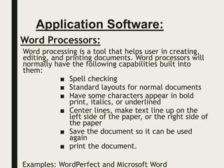 Application Software:
Word Processors:
Word processing is a tool that helps user in creating,
editing, and printing documents. Word processors will
normally have the following capabilities built into
them:
■ Spell checking
■ Standard layouts for normal documents
■ Have some characters appear in bold
print, italics, or underlined
■ Center lines, make text line up on the
left side of the paper, or the right side of
the paper
■ Save the document so it can be used
again
■ print the document.
Examples: WordPerfect and Microsoft Word
 