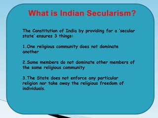 The Constitution of India by providing for a ‘secular
state’ ensures 3 things:
1.One religious community does not dominate
another
2.Some members do not dominate other members of
the same religious community
3.The State does not enforce any particular
religion nor take away the religious freedom of
individuals.
What is Indian Secularism?
 