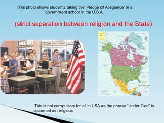 This photo shows students taking the ‘Pledge of Allegiance’ in a
government school in the U.S.A.
This is not compulsary for all in USA as the phrase “Under God” is
assumed as religious
(strict separation between religion and the State)
 