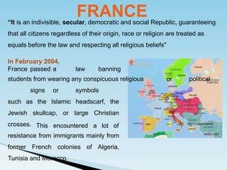 FRANCE
“It is an indivisible, secular, democratic and social Republic, guaranteeing
that all citizens regardless of their origin, race or religion are treated as
equals before the law and respecting all religious beliefs"
In February 2004,
France passed a law banning
students from wearing any conspicuous religious or political
signs or symbols
the Islamic headscarf, the
skullcap, or large Christian
such as
Jewish
crosses. This encountered a lot of
resistance from immigrants mainly from
former French colonies of Algeria,
Tunisia and Morocco.
 